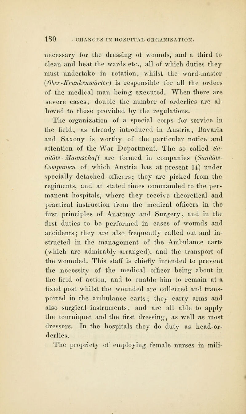 necessary for the dressing of wounds, and a third to clean and heat the wards etc., all of which duties they must undertake in rotation, whilst the ward-master {Ober-Krankenwarter) is responsible for all the orders of the medical man being executed. When there are severe cases, double the number of orderlies are al- lowed to those provided by the regulations. The organization of a special corps for service in the field, as already introduced in Austria, Bavaria and Saxony is worthy of the particular notice and attention of the War Department. The so called Sa- nilals - Mcmrischaft are formed in companies {Saniials- Compcmien of which Austria has at present 14) under specially detached officers; they are picked from the regiments, and at stated times commanded to the per- manent hospitals, where they receive theoretical and practical instruction from the medical officers in the first principles of Anatomy and Surgery, and in the first duties to be performed in cases of wounds and accidents; they are also frequently called out and in- structed in the management of the Ambulance carts (which are admirably arranged), and the transport of the wounded. This staff is chiefly intended to prevent the necessity of the medical officer being about in the field of action, and to enable him to remain at a fixed post whilst the wounded are collected and trans- ported in the ambulance carts 5 tliey carry arms and also surgical instruments, and are all able to apply the tourniquet and the first dressing, as well as most dressers. In the hospitals they do duty as head-or- derlies. The propriety of employing female nurses in mili-