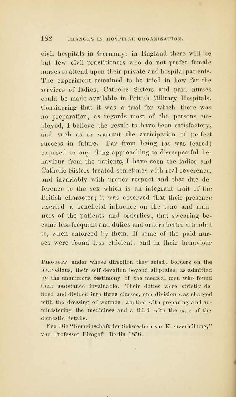 civil hospitals in Germany; in England there will be but few civil practitioners who do not prefer female nurses to attend upon their private and hospital patients. The experiment remained to be tried in how far the services of ladies, Catholic Sisters and paid nurses could be made available in British Military Hospitals. Considering that it was a trial for which there was no preparation, as regards most of the persons em- ployed, I believe the result to have been satisfactory, and such as to warrant the anticipation of perfect success in future. Far from being (as was feared) exposed to any thing approaching to disrespectful be- haviour from the patients, I have seen the ladies and Catholic Sisters treated sometimes with real reverence, and invariably with proper respect and that due de- ference to the sex which is an integrant trait of the British character; it was observed that their presence exerted a beneficial influence on the tone and man- ners of the patients and orderlies, that swearing be- came less frequent and duties and orders better attended to, when enforced by them. If some of the paid nur- ses were found less efficient, and in their behaviour PiROGOFF under whose direction tliey acted, borders on the marvellous, their self-devotion beyond all praise, as admitted by the unanimous testimony of the medical men Avho found their assistance invaluable. Their duties were strictly de- fined and divided into three classes, one division was charged with the dressing of wounds, another with preparing and ad- ministering the medicines and a third with the care of the domestic details. See Die Gemeinschaft der Schwestern zur Kreuzerhohung, von Professor Pirogoff. Berlin 1856.