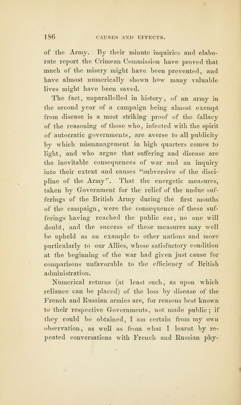 of the Army. By their minute inquiriey and elabo- rate report the Crimean Commission have proved that much of the misery might have been prevented, and have almost numerically shown how many valuable lives might have been saved. The fact, unparallelled in history, of an army in the second year of a campaign being almost exempt from disease is a most striking proof of the fallacy of the reasoning of those who, infected with the spirit of autocratic governments, are averse to all publicity by which mismanagement in high quarters comes to light, and who argue that suffering and disease are the inevitable consequences of war and an inquiry into their extent and causes subversive of the disci- pline of the Army. That the energetic measures, taken by Government for the relief of the undue suf- ferings of the British Army during the first months of the campaign, were the consequence of these suf- ferings having reached the public ear, no one Avill doubt, and the success of these measures may well be upheld as an example to other nations and more particularly to our Allies, whose satisfactory condition at the beginning of the war had given just cause for comparisons unfavorable to the efficiency of British administration. Numerical returns (at least such, as upon which reliance can be placed) of the loss by disease of the French and Russian armies are, for reasons best known to their respective Governments, not made public; if they could be obtained, I am certain from my own observation, as well as horn what I learnt by re- peated conversations with French and Russian phy-