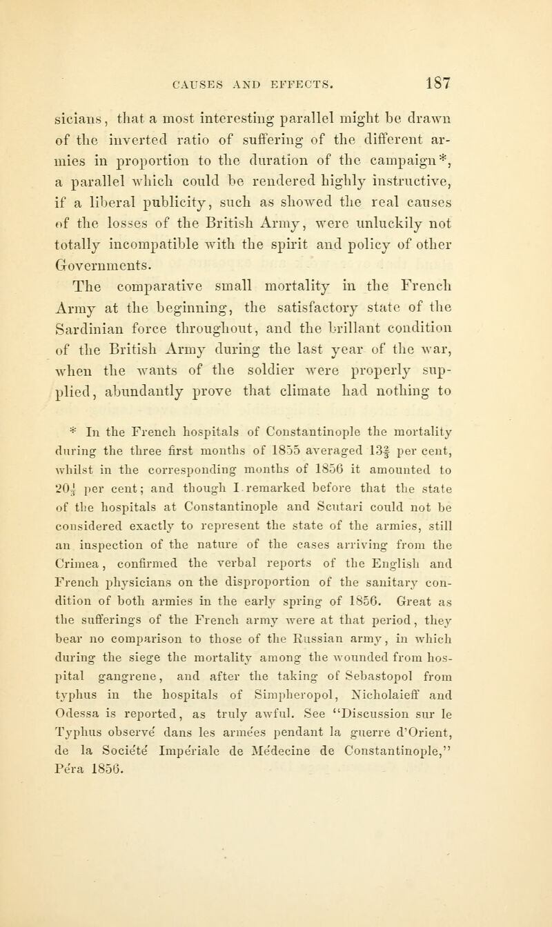 sicians, that a most interesting parallel might be drawn of the inverted ratio of suffering of the different ar- mies in proportion to the duration of the campaign*, a parallel which could be rendered highly instructive, if a liberal publicity, such as showed the real causes of the losses of the British Army, were unluckily not totally incompatible with the spirit and policy of other Governments. The comparative small mortality in the French Army at the beginning, the satisfactory state of the Sardinian force throughout, and the brillant condition of the British Army during the last year of the war, when the wants of the soldier were properly sup- plied, abundantly prove that climate had nothing to * In the French hospitals of Constantinople the mortality during the three first months of 1855 averaged 13f per cent, whilst in the corresponding months of 1856 it amounted to 20j per cent; and though I.remarked before that the state of the hospitals at Constantinople and Scutari could not be considered exactly to represent the state of the armies, still an inspection of the nature of the cases arriving from the Crimea, confirmed the verbal reports of the English and French physicians on the disproportion of the sanitary con- dition of both armies in the early spring of 1856. Great as the sufferings of the French army were at that period, they bear no comparison to those of the Russian army, in which during the siege the mortality among the Avounded from hos- pital gangrene, and after the taking of Sebastopol from typhus in the hospitals of Simpheropol, Nicholaieff and Odessa is reported, as truly awful. See Discussion sur le Typhus observe dans les arme'es pendant la guerre d'Orient, de la Socie'te' Impe'riale de Medecine de Constantinople, Pera 1856.