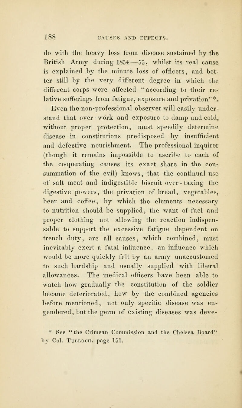 do with the heavy loss from disease sustained by the British Army during 1854—55, whilst its real cause is explained by the minute loss of officers, and bet- ter still by the very different degree in which the different corps were affected according to their re- lative sufferings from fatigue, exposure and privation*. Even the non-professional observer will easily under- stand that over-work and exposure to damp and cold, without proper protection, must speedily determine disease in constitutions predisposed by insufficient and defective nourishment. The professional inquirer (though it remains impossible to ascribe to each of the cooperating causes its exact share in the con- summation of the evil) knows, that the continual use of salt meat and indigestible biscuit over - taxing the digestive powers, the privation of bread, vegetables, beer and coffee, by which the elements necessary to nutrition should be supplied, the want of fuel and proper clothing not allowing the reaction indispen- sable to support the excessive fatigue dependent on trench duty, are all causes, which combined, must inevitably exert a fatal influence, an influence which would be more quickly felt by an army unaccustomed to such hardship and usually supplied with liberal allowances. The medical officers have been able to watch how gradually the constitution of the soldier became deteriorated, how by the combined agencies before mentioned, not only specific disease was en- gendered, but the germ of existing diseases was deve- * See the Crimean Commission and the Chelsea Board by Col. TuLLOCH. page 151.