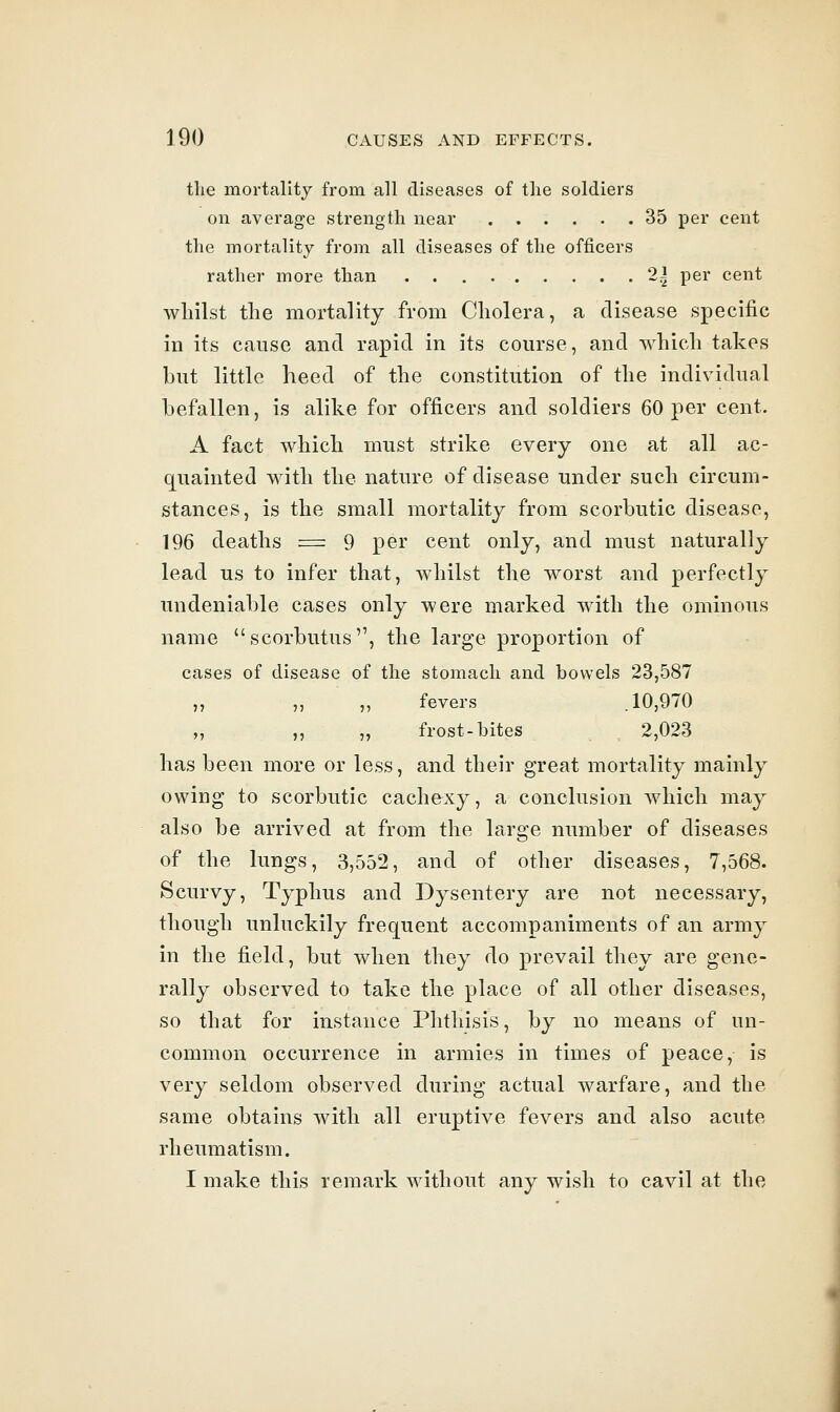 tlie mortality from all diseases of the soldiers on average strength near 35 per cent the mortality from all diseases of the officers rather more than 2^ per cent whilst the mortality from Cholera, a disease specific in its cause and rapid in its course, and which takes but little heed of the constitution of the individual befallen, is alike for officers and soldiers 60 per cent. A fact which must strike every one at all ac- quainted with the nature of disease under such circum- stances, is the small mortality from scorbutic disease, 196 deaths = 9 per cent only, and must naturally lead us to infer that, whilst the worst and perfectly undeniable cases only were marked with the ominous name scorbutus, the large proportion of cases of disease of the stomach and bowels 23,587 ,, ,, ,, fevers .10,970 „ „ frost-bites 2,023 has been more or less, and their great mortality mainly owing to scorbutic cachexy, a conclusion which may also be arrived at from the large number of diseases of the lungs, 3,552, and of other diseases, 7,568. Scurvy, Typhus and Dysentery are not necessary, though unluckily frequent accompaniments of an army in the field, but when they do prevail they are gene- rally observed to take the place of all other diseases, so that for instance Phthisis, by no means of un- common occurrence in armies in times of peace, is very seldom observed during actual warfare, and the same obtains with all eruptive fevers and also acute rheumatism. I make this remark without any wish to cavil at the