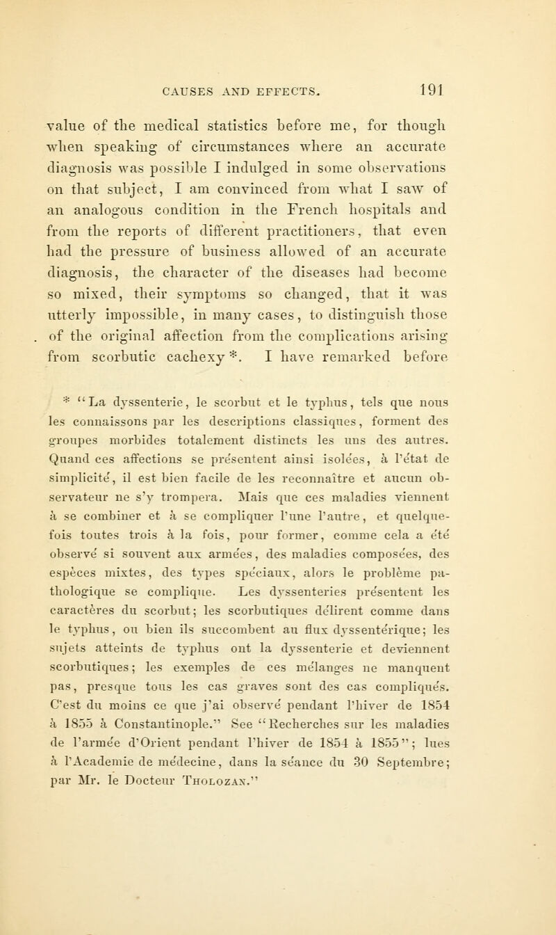 value of the medical statistics before me, for though when speaking of circumstances where an accurate diagnosis was possible I indulged in some observations on that subject, I am convinced from what I saw of an analogous condition in the French hospitals and from the reports of different practitioners, that even had the pressure of business allowed of an accurate diagnosis, the character of the diseases had become so mixed, their symptoms so changed, that it was utterly impossible, in many cases, to distinguish those of the original affection from the complications arising from scorbutic cachexy*. I have remarked before * La dyssenterie, le scorbut et le typhus, tels que nous les connaissons par les descriptions classiques, forment des groupes morbides totalement distinets les uns des autres. Quand ces affections se pre'sentent ainsi isole'es, k I'e'tat de simplicite, il est bien facile de les reconnaitre et aucun ob- servateur ne s'y trompera. Mais que ces maladies viennent a se combiner et a se compliquer Tune 1'autre, et quelque- fois toutes trois k la fois, pour former, comme cela a e'te observe' si souvent aux armees, des maladies compose'es, des especes mixtes, des types spe'ciaux, alors le probleme pa- thologique se complique. Les dyssenteries pre'sentent les caracteres du scorbut; les scorbutiques delirent comme dans le typhus, ou bien ils succombent an flux dyssente'rique; les sujets atteints de typhus ont la dyssenterie et deviennent scorbutiques; les examples de ces me'lang-es ne manquent pas, presque tous les cas graves sont des cas complique's. C'est du moins ce que j'ai observe' pendant I'hiver de 1854 a 1855 k Constantinople.' See Recherches sur les maladies de I'arme'e d'Orient pendant Thiver de 1854 a 1855; lues a rAcademic de me'decine, dans la se'ance du 30 Septembre; par Mr. le Docteur Tholozax.