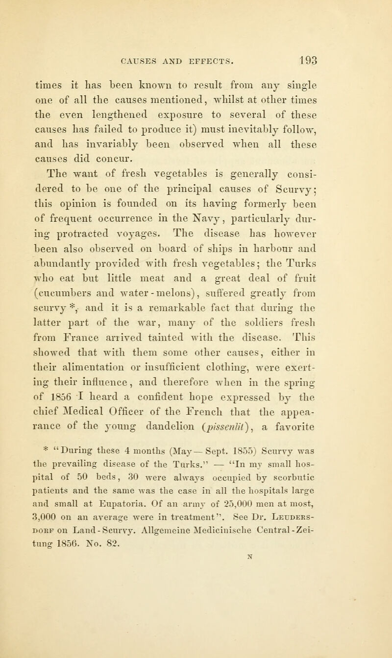 times it has been known to result from any single one of all the causes mentioned, Avhilst at other times the even lengthened exposure to several of these causes has failed to produce it) must inevitably follow, and has invariably been observed when all these causes did concur. The want of fresh vegetables is generally consi- dered to be one of the principal causes of Scurvy; this opinion is founded on its having formerly been of frequent occurrence in the Navy, particularly dur- ing protracted voyages. The disease has however been also observed on board of ships in harbour and abundantly provided with fresh vegetables; the Turks who eat but little meat and a great deal of fruit (cucumbers and water-melons), suffered greatly from scurvy *, and it is a remarkable fact that during the latter part of the war, many of the soldiers fresh from France arrived tainted with the disease. This showed that with them some other causes, either in their alimentation or insufficient clothing, were exert- ing their influence, and therefore when in the spring of 1856 I heard a confident hope expressed by the chief Medical Officer of the French that the appea- rance of the young dandelion {pissenlii)^ a favorite * During these 4 months (May—Sept. 1855) Scurvy was the prevailing disease of the Turks. — In my small hos- pital of 50 beds, 30 were always occupied by scorbutic patients and the same was the case in all the hospitals large and small at Eupatoria. Of an army of 25,000 men at most, 3,000 on an average were in treatment. See Dr. Leuders- DORF on Land-Scurvy. Allgemeine Medicinische Central-Zei- tung 1856. No. 82. N