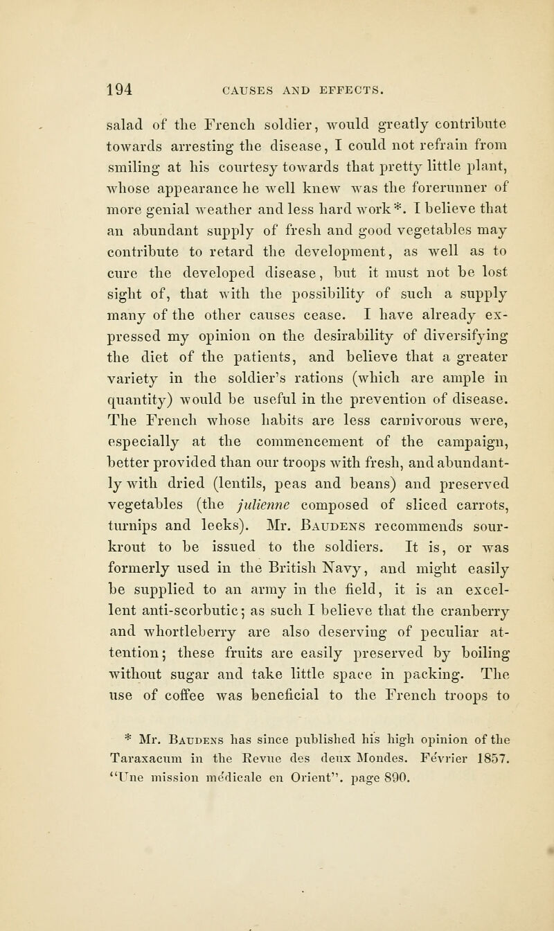 salad of the French soldier, would greatly contribute towards arresting the disease, I could not refrain from smiling at his courtesy towards that pretty little plant, whose appearance he well knew was the forerunner of more genial weather and less hard work*. I believe that an abundant supply of fresh and good vegetables may contribute to retard the development, as well as to cure the developed disease, but it must not be lost sight of, that with the possibility of such a supply many of the other causes cease. I have already ex- pressed my opinion on the desirability of diversifying the diet of the patients, and believe that a greater variety in the soldier's rations (which are ample in quantity) would be useful in the prevention of disease. The French whose habits are less carnivorous were, especially at the commencement of the campaign, better provided than our troops with fresh, and abundant- ly with dried (lentils, peas and beans) and preserved vegetables (the julienne composed of sliced carrots, turnips and leeks). Mr. Baudens recommends sour- krout to be issued to the soldiers. It is, or was formerly used in the British Navy, and might easily be supplied to an army in the field, it is an excel- lent anti-scorbutic; as such I believe that the cranberry and whortleberry are also deserving of peculiar at- tention; these fruits are easily preserved by boiling without sugar and take little space in packing. The use of coffee was beneficial to the French troops to * Mr. Baudens has since published his high opinion of the Taraxacum in the Revue des deux Mondes. FeVrier 1857. Une mission me'dicale en Orient, pag-e 890.