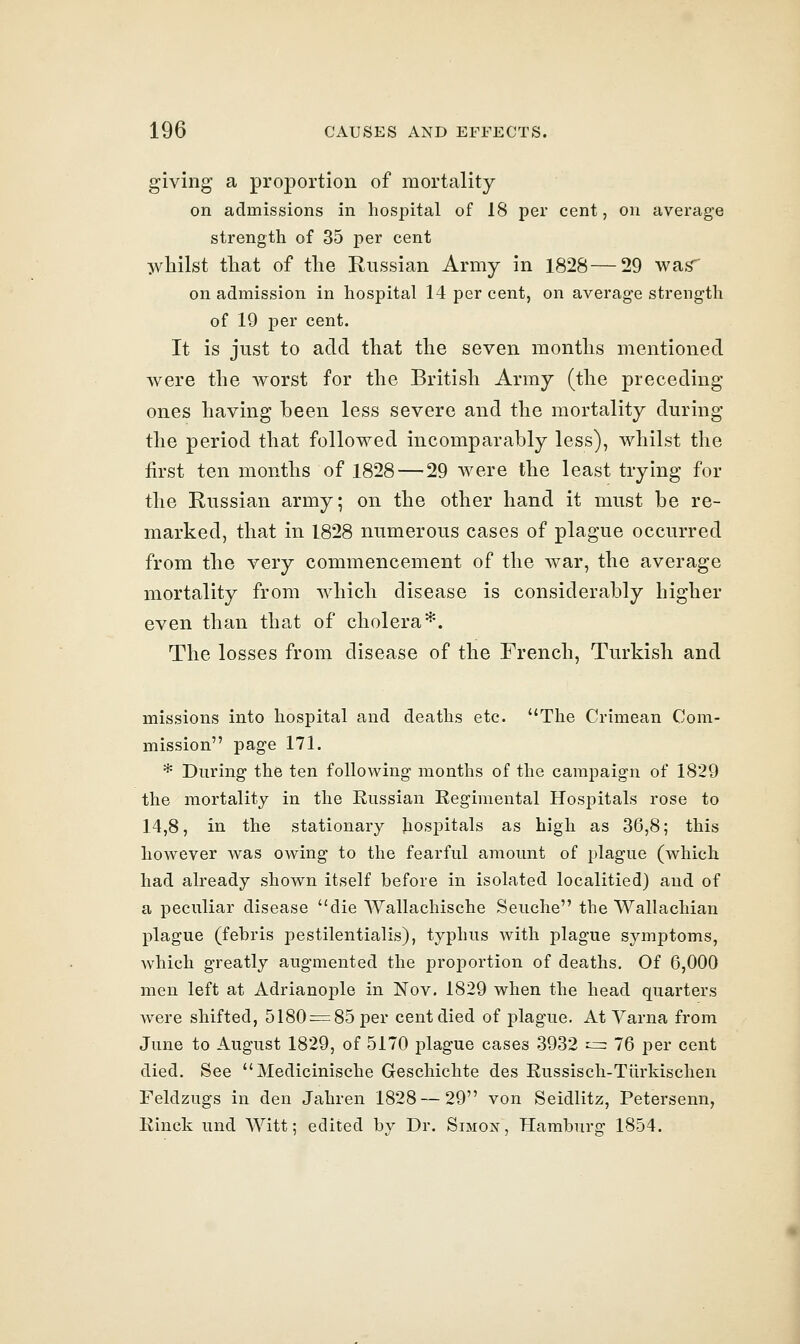 giving a proportion of mortality on admissions in hospital of 18 per cent, on average strength of 35 per cent ^ivliilst tliat of the Russian Army in 1828—29 was' on admission in hospital 14 per cent, on average strength of 19 per cent. It is just to acid that the seven months mentioned were the worst for the British Army (the preceding ones having been less severe and the mortality during the period that followed incomparably less), whilst the first ten months of 1828 — 29 were the least trying for the Russian army; on the other hand it must be re- marked, that in 1828 numerous cases of plague occurred from the very commencement of the war, the average mortality from which disease is considerably higher even than that of cholera*. The losses from disease of the French, Turkish and missions into hospital and deaths etc. The Crimean Com- mission page 171. * During the ten following months of the campaign of 1829 the mortality in the Russian Regimental Hospitals rose to 14,8, in the stationary Jiospitals as high as 36,8; this however was owing to the fearful amount of plague (which had already shown itself before in isolated localitied) and of a peculiar disease die Wallachische Seuche the Wallachian plague (febris pestilentialis), typhus with plague symptoms, which greatly augmented the proportion of deaths. Of 6,000 men left at Adrianople in Nov. 1829 when the head quarters were shifted, 5180 = 85 per cent died of plague. At Varna from June to August 1829, of 5170 plague cases 3932 --=: 76 per cent died. See Medicinische Geschichte des Russisch-Tiirkischen Feldzugs in den Jahren 1828—29 von Seidlitz, Petersenn, Rinck und Witt; edited by Dr. Simon, Hamburg 1854.