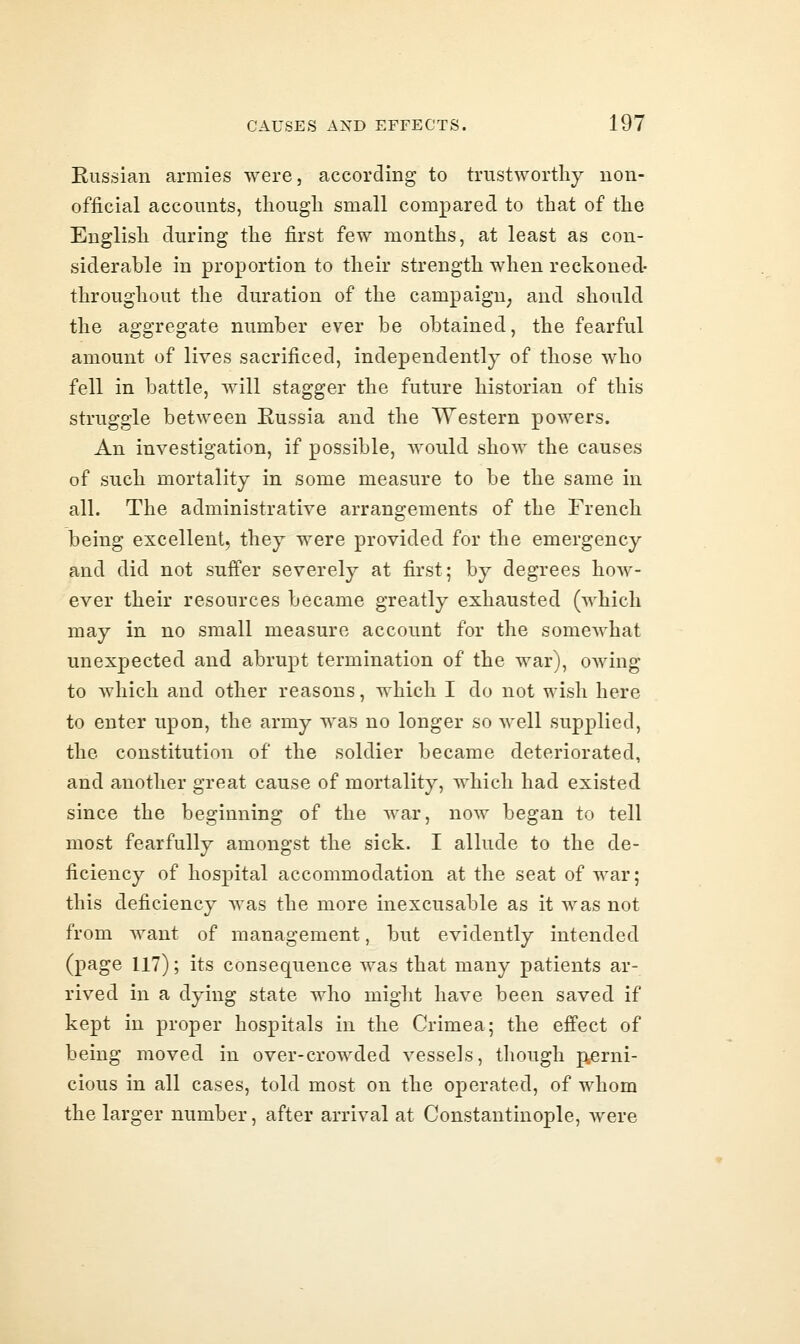 Eussian armies were, according to trustworthy non- official accounts, though small compared to that of the English during the first few months, at least as con- siderable in proportion to their strength when reckoned- throughout the duration of the campaign^ and should the aggregate number ever be obtained, the fearful amount of lives sacrificed, independently of those who fell in battle, will stagger the future historian of this struggle between Eussia and the Western powers. An investigation, if possible, would show the causes of such mortality in some measure to be the same in all. The administrative arrangements of the French being excellent, they were provided for the emergency and did not suffer severely at first; by degrees how- ever their resources became greatly exhausted (which may in no small measure account for the somewhat unexpected and abrupt termination of the war), owing to which and other reasons, which I do not wish here to enter upon, the army was no longer so well supplied, the constitution of the soldier became deteriorated, and another great cause of mortality, which had existed since the beginning of the war, now began to tell most fearfully amongst the sick. I allude to the de- ficiency of hospital accommodation at the seat of war; this deficiency Avas the more inexcusable as it was not from want of management, but evidently intended (page 117); its consequence was that many patients ar- rived in a dying state who might have been saved if kept in proper hospitals in the Crimea; the effect of being moved in over-crowded vessels, though p^erni- cious in all cases, told most on the operated, of whom the larger number, after arrival at Constantinople, Avere