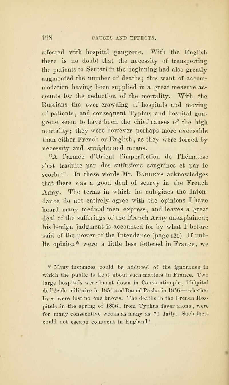 affected with hospital gangrene. AVith the English there is no doubt that the necessity of transporting the patients to Scutari in the beginning had also greatly augmented the number of deaths; this want of accom- modation having been supplied in a great measure ac- counts for the reduction of the mortality. With the Russians the over-crowding of hospitals and moving of patients, and consequent Typhus and hospital gan- grene seem to have been the chief causes of the high mortality; they were however perhaps more excusable than either French or English, as they were forced by necessity and straightened means. A I'armee d'Orient I'imperfection de I'hematose s'est traduite par des suffusions sanguines et par le scorbut. In these words Mr. Baudens acknowledges that there was a good deal of scurvy in the French Army. The terms in which he eulogizes the Inten- dance do not entirely agree with the opinions I have heard many medical men express, and leaves a great deal of the sufferings of the French Army unexplained; his benign judgment is accounted for by what I before said of the power of the Intendance (page 120). If pub- lic opinion* were a little less fettered in France, we * Many instances could be adduced of the ignorance in which the public is kept about such matters in France. Two large hospitals were burnt down in Constantinople , I'hopital del'e'cole militaire in 1854 andDaoudPasha in 1856 — whether lives were lost no one knows. The deaths in the French Hos- pitals in the spring of 1856, from Typhus fever alone, were for many consecutive weeks as many as 70 daily. Such facts could not escape comment in England!