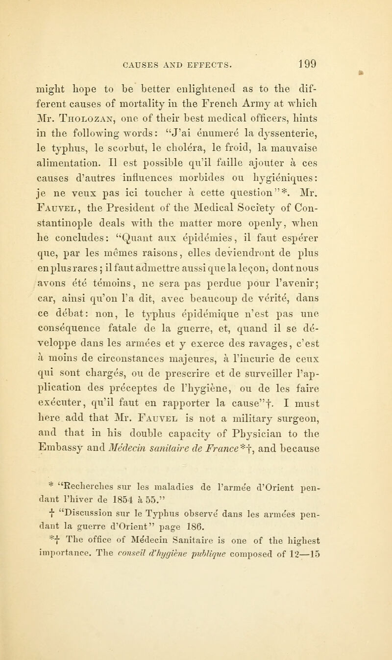 might liope to be better eiiliglitenecl as to the dif- ferent causes of mortality in the French Army at which Mr. Tholozan, one of their best medical officers, hints in the following words: J'ai enumere la dyssenterie, le typhus, le scorbut, le cholera, le froid, la mauvaise alimentation. II est possible qu'il faille ajouter a ces causes d'autres influences morbides ou hygieniques: je ne veux pas ici toucher a cette question*. Mr. Fauvel, the President of the Medical Society of Con- stantinople deals with the matter more openly, when he concludes: Quant aux epidemies, il faut esperer que, par les memes raisons, elles deviendront de plus en plus rares; il faut admettre aussi que la le^on, dont nous avons ete temoins, ne sera pas perdue pour I'avenir; car, ainsi qu'on Ta dit, avec beaucoup de verite, dans ce debat: non, le typhus epidemique n'est pas une consequence fatale de la guerre, et, quand il se de- veloppe dans les armees et y exerce des ravages, c'est a moins de circonstances majeures, a I'incurie de ceux qui sont charges, ou de prescrire et de surveiller I'ap- plication des preceptes de I'hygiene, ou de les faire executer, qu'il faut en rapporter la cause!. I must here add that Mr. Fauvel is not a military surgeon, and that in his double capacity of Physician to the Embassy and Meclecin sanilaire de France^], and because * Recherches sur les maladies de I'arme'e d'Orient pen- dant I'hiver de 1854 a 55. f Discussion sur le Typhus observe' dans les arme'es pen- dant la guerre d'Orient page 186. *f The office of Me'decin Sanitaire is one of the highest importance. The coiiseil d'hygiene puhliqne composed of 12—15