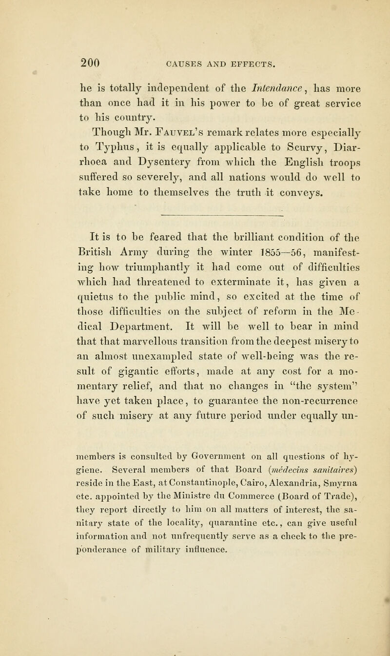 he is totally independent of the Inlendance ^ has more than once had it in his power to be of great service to his country. Though Mr. Fauvel's remark relates more especially to Typhus, it is equally applicable to Scurvy, Diar- rhoea and Dysentery from which the English troops suffered so severely, and all nations would do well to take home to themselves the truth it conveys. It is to be feared that the brilliant condition of the British Army during the winter 1855—56, manifest- ing how triumphantly it had come out of difficulties which had threatened to exterminate it, has given a quietus to the public mind, so excited at the time of those difficulties on the subject of reform in the Me- dical Department. It will be well to bear in mind that that marvellous transition from the deepest misery to an almost unexampled state of well-being was the re- sult of gigantic efforts, made at any cost for a mo- mentary relief, and that no changes in the system have yet taken place, to guarantee the non-recurrence of such misery at any future period under equally un- members is consulted by Government on all questions of liy- g'iene. Several members of that Board [inededns sanitaires) reside in the East, at Constantinople, Cairo, Alexandria, Smyrna etc. appointed by the Ministre du Commerce (Board of Trade), they report directly to him on all matters of interest, the sa- nitary state of the locality, quarantine etc., can give useful information and not unfrequently serve as a check to the pre- ponderance of military influence.