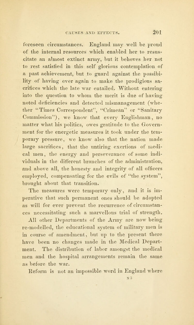 foreseen circumstances. England may well be proud of the internal resources wliich enabled lier to resus- citate an almost extinct army, but it believes her not to rest satisfied in this self glorious contemplation of a past achievement, but to guard against the possibi- lity of having ever again to make the prodigious sa- crifices which the late war entailed. Without entering into the question to whom the merit is due of having noted deficiencies and detected mismanagement (whe- ther Times Correspondent, Crimean or Sanitary Commission), we know that every Englishman, no matter what his politics, owes gratitude to the Govern- ment for the energetic measures it took under the tem- porary pressure, we know also that the nation made large sacrifices, that the untiring exertions of medi- cal men, the energy and perseverance of some indi- viduals in the ditierent branches of the administration, and above all, the honesty and integrity of all officers employed, compensating for the evils of the system, brought about that transition. The measures were temporary only, and it is im- perative that such permanent ones should be adopted as will for ever prevent the recurrence of circumstan- ces necessitating such a marvellous trial of strength. All other Departments of the Army are now being re-modelled, the educational system of military men is in course of amendment, but up to the present there have been no changes made in the Medical Depart- ment. The distribution of labor amongst the medical men and the hospital arrangements remain the same as before the war. Reform is not an impossible word in England where n3