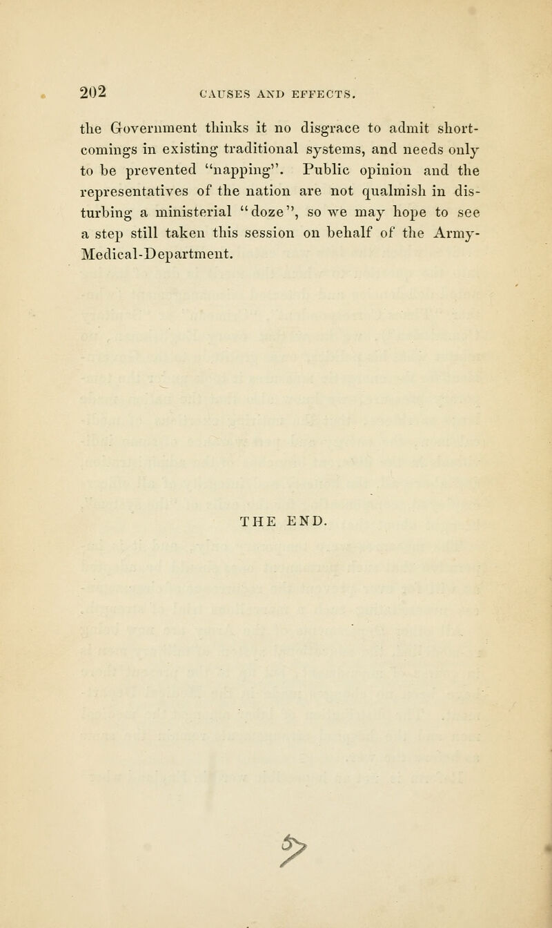 the Government thinks it no disgrace to admit short- comings in existing traditional systems, and needs only to be prevented napping. Public opinion and the representatives of the nation are not qualmish in dis- turbing a ministerial doze, so we may hope to see a step still taken this session on behalf of the Army- Medical-Department. THE END. P