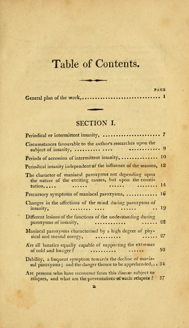 Table of Contents. General plan of the work,, PAGE ... I 14 16 SECTION I. Periodical or intermittent insanity, • •. 7 Circumstances favourable to the author's researches upon the subject of insanity, ••• ^ Periods of accession of intermittent insanity, 10 Periodical insanity independent of the influence of the seasons, 12 The character of maniacal paroxysms not depending upon the nature of the exciting causes, but upon the consti- tution,,,.. Precursory symptoms of maniacal paroxysms, Changes in the affections of the mind during paroxysms of insanity, .. 19 Different lesions of the functions of the understanding during paroxysms of insanity, 22 Maniacal paroxysms characterised by a high degree of phy- sical and mental energy, 27 Are all lunatics equally capable of supporting the extremes of cold and hui'ger ? SO Debility, a frequent symptom towards the decline of mania- cal paroxysms; and the danger thence to be apprehended,.. 34- Are persons who have recovered from this disease subject to relapses, and what are the. preventatives^ ctf such relapses ? 37