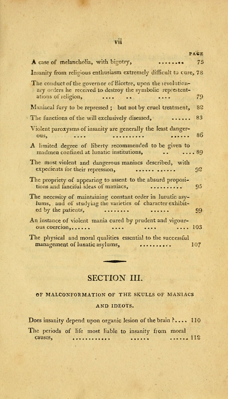 VJl PACE A case of melancbolia, •with bigotry, ......•• 75 Insanity from religious enthusiasm extremely difficult ta cure, 78 The conduct of the governor of Bicetre, upon the revolution- ary orders he received to destroy the symbolic reprcstent- ations of religion, .... 79 Maniacal fury to be repressed ; but not by cruel treatment, 82 Tlie functions of the will exclusively diseased, 83 Violent paroxysms of insanity are generally the least danger- 86 A limited degree of liberty recommended to be given to madmen confined at lunatic institutions, .. .... 89 The most violent and dangerous maniacs described, with expedients tor their repression, ............ 92 The propriety of appearing to assent to the absurd proposi- tions and fanciful ideas of maniacs, 95 The necessity of maintaining constant order in lunatic asy- lums, and of studyiiig the varieties of character exhibit- ed by the patients, 99 An instance of violent mania cured by prudent and vigour- ous coercion, .... .... .... 103 The physical and moral qualities essential to the successful management of lunatic asylums, 107 SECTION III. OF MALCONFORMATION OF THE SKULLS OF MANIACS AND IDEOTS. Does insanity depend upon organic lesion of the brain ?.... 110 The periods of life most liable to insanity from moral causes, «11S