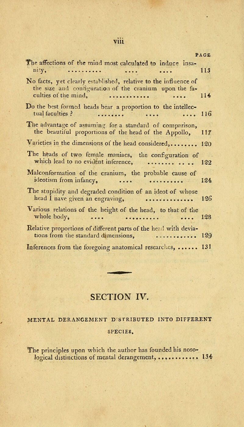 VIU PAGE The affections of the mind most calculated to induce insa- nity, .... .... 113 No facts, j'et clearly established, relative to the influence of the size and coniiguratioa of the cranium upon the fa- culties of the mind, .... 114 Do the best formed heads bear a proportion to the intellec- tual faculties ? .... .... 116 The advantage of assumin^^ for a standard of comparison, the beautiful proportions of the head of the Appollo, 11 f Varieties in the dimensions of the head considered, 120 The htads of two female maniacs, the configuration of which lead to no evitient inference, 122 Malconformation of the cranium, the probable cause of ideotism from infancy, .... 124 The stupidity and degraded condition of an ideot of whose head I iiave given an engraving, 126 Various relations of the height of the head, to that of the whole body, .... ., .... 128 Relative proportions of different parts of the head with devia- tions from the standard dimensions, ........o... 129 Inferences from the foregoing anatomical researches, 131 SECTION IV. MENTAL DERANGEMENT D'STRIBUTED INTO DIFFERENT SPECIES. The principles upon which the author has founded his noso- logical distinctions of mental derangement, .,» » 134