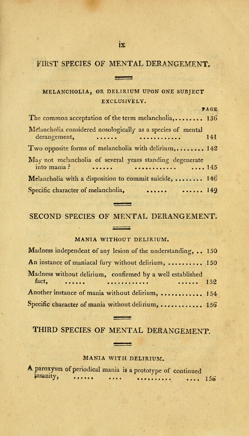 MELANCHOLIA, OR DELIRIUM UPON ONE SUBJECT EXCLUSIVELY. FACE The common acceptation of the term melancholia, 136 Mdancholia considered nosologically as a species of mental derangement, 141 Two opposite forms of melancholia with delirium, 142 May not melancholia of several years standing degenerate into mania ? .... 145 Melancholia with a disposition to commit suicide, 146 Specific character of melancholia, 149 SECOND SPECIES OF MENTAL DERANGEMENT. MANIA WITHOUT DELIRIUM. Madness independent of any lesion of the understanding, .. 150 An instance of maniacal fury without delirium, 150 Madness without deUrium, confirmed by a well established fact, 152 Another instance of mania without dehrium, ] 54 Specific character of mania without dehrium, isS THIRD SPECIES OF MENTAL DERANGEMENT. MANIA WITH DELIRIUM. A paroxysm of periodical mania is a prototype of continued ^sanity, J,