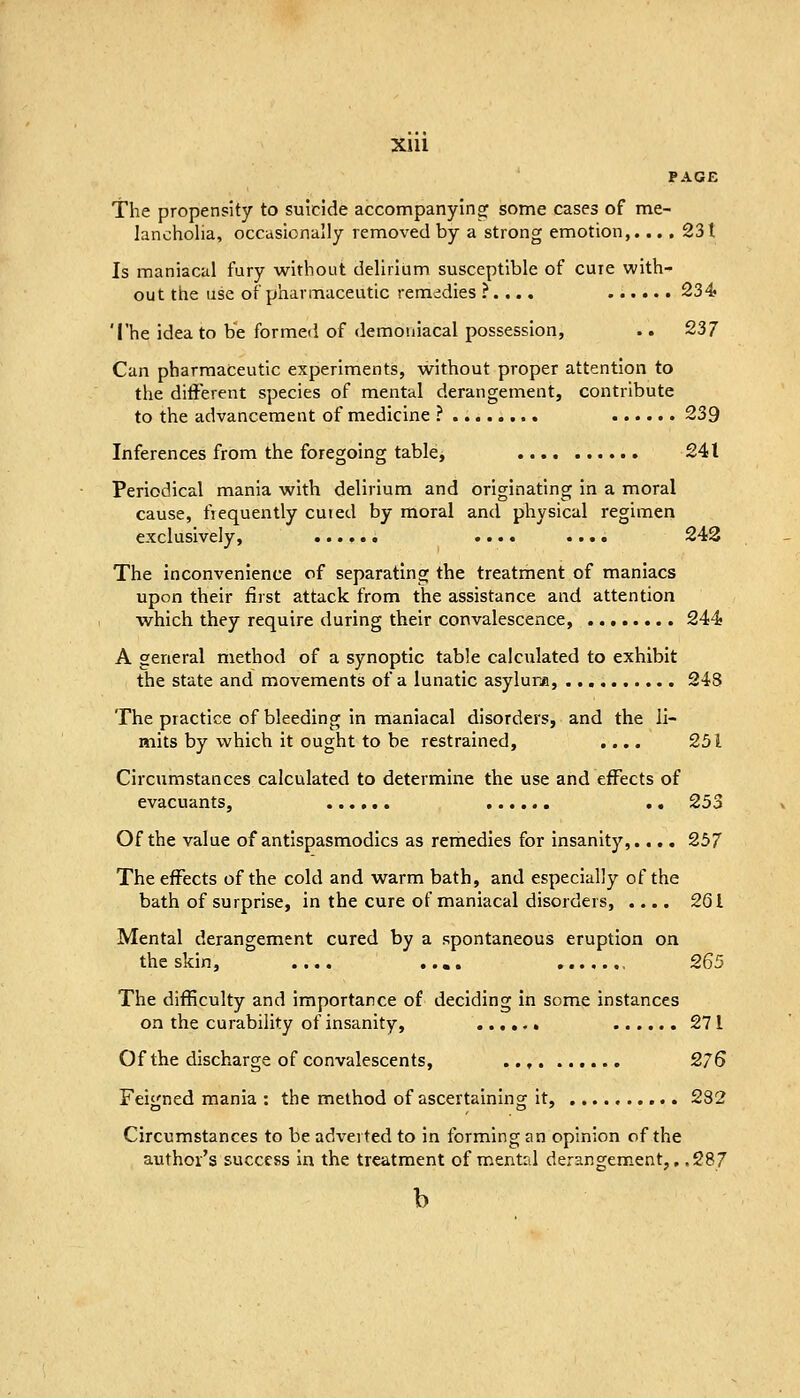 XIU The propensity to suicide accompanyingf some cases of me- lancholia, occasionally removed by a strong emotion,.... 231 Is maniacal fury without delirium susceptible of cure with- out the use of pharmaceutic remedies ?. .., 234? The idea to be formed of demoniacal possession, .. 237 Can pharmaceutic experiments, without proper attention to the different species of mental derangement, contribute to the advancement of medicine ? 239 Inferences from the foregoing table, 241 Periodical mania with delirium and originating In a moral cause, fiequently cured by moral and physical regimen exclusively, .... .... 242 The inconvenience of separating the treatment of maniacs upon their first attack from the assistance and attention which they require during their convalescence, 244- A general method of a synoptic table calculated to exhibit the state and movements of a lunatic asylum, 248 The practice of bleeding in maniacal disorders, and the li- mits by which it ought to be restrained, .... 251 Circumstances calculated to determine the use and effects of evacuants, . • 253 Of the value of antispasmodics as remedies for insanity,.... 257 The effects of the cold and warm bath, and especially of the bath of surprise, in the cure of maniacal disorders, .... 201 Mental derangement cured by a spontaneous eruption on the skin, .... ..,. 265 The difficulty and importance of deciding in some instances on the curability of insanity, 271 Of the discharge of convalescents, 276 Feitrned mania : the method of ascertainlnor it, 282 Circumstances to be adverted to in forming an opinion of the author's success in the treatment of mental derancrem.ent,. .287