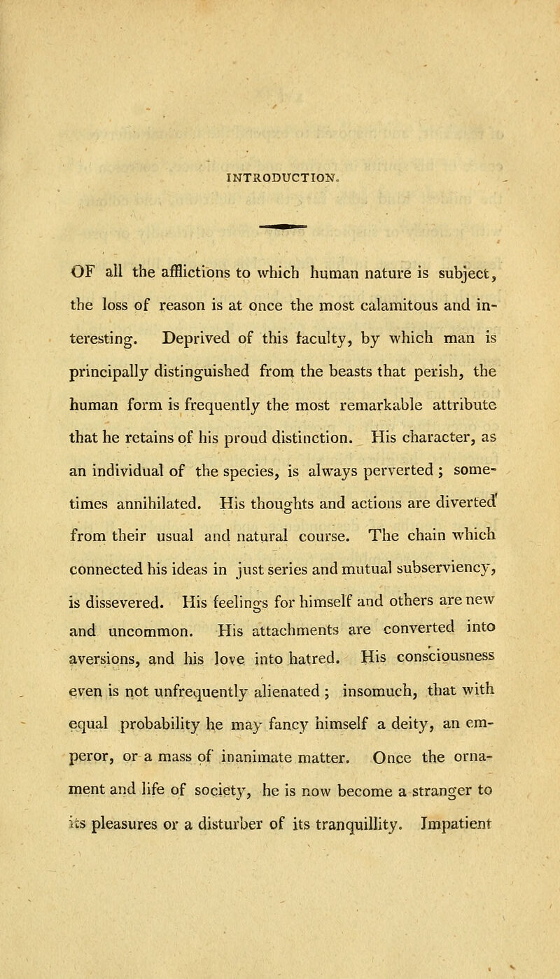 INTRODUCTION. OF all the afflictions to which human nature is subject, the loss of reason is at once the most calamitous and in- teresting. Deprived of this faculty, by which man is principally distinguished from the beasts that perish, the human form is frequently the most remarkable attribute that he retains of his proud distinction. His character, as an individual of the species, is always perverted ; some- times annihilated. His thoughts and actions are diverted from their usual and natural course. The chain which connected his ideas in just series and mutual subserviency, is dissevered. His feelings for himself and others are new and uncommon. His attachments are converted into aversions, and his love into hatred. His consciousness e.ven is not unfrequently alienated ; insomuch, that with equal probability he may fancy himself a deity, an em- peror, or a mass of inanimate matter. Once the orna- ment and life of society, he is now become a stranger to its pleasures or a disturber of its tranquillity. Impatient