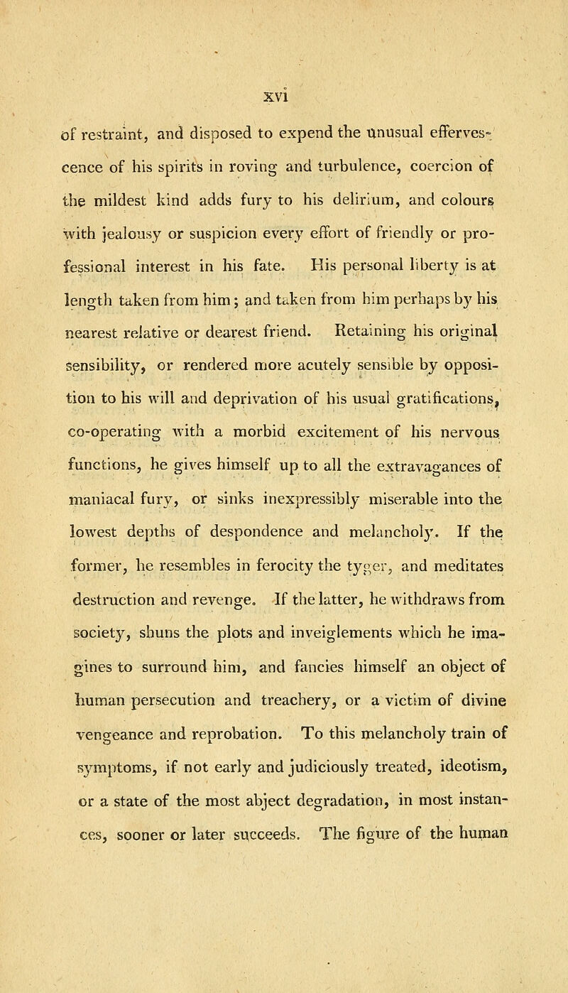 of restraint, and disposed to expend the unusual efferves- cence of his spirits in roving and turbulence, coercion of the mildest kind adds fury to his delirium, and colours with jealousy or suspicion every effort of friendly or pro- fessional interest in his fate. His personal liberty is at length taken from him; and tciken from him perhaps by his nearest relative or dearest friend. Retaining his original sensibility, or rendered more acutely sensible by opposi- tion to his will and deprivation of his usual gratifications, co-operating with a morbid excitement of his nervous functions, he gives himself up to all the extravaoances of maniacal fury, or sinks inexpressibly miserable into the lowest depths of despondence and melanchol}'. If the former, he resembles in ferocity the tyger, and meditates destruction and revenge. If the latter, he withdraws from society, shuns the plots and inveiglements which he ima- gines to surround him, and fancies himself an object of human persecution and treachery, or a victim of divine vengeance and reprobation. To this melancholy train of 53'^mptoms, if not early and judiciously treated, ideotism, or a state of the most abject degradation, in most instan- ces, sooner or later succeeds. The figure of the human