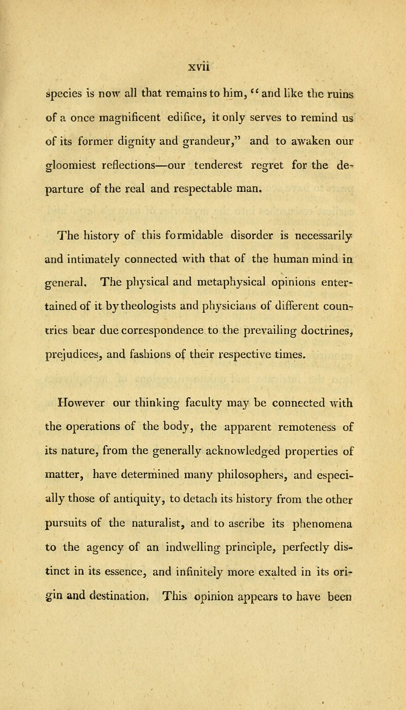 XVll species is now all that remains to him, '* and like the ruins of a once magnificent edifice, it only serves to remind us of its former dignity and grandeur, and to awaken our gloomiest reflections—our tenderest resrret for the de- parture of the real and respectable man. The history of this formidable disorder is necessarily and intimately connected with that of the human mind in general. The physical and metaphysical opinions enter- tained of it by theologists and physicians of different coun-r tries bear due correspondence to the prevailing doctrines, prejudices, and fashions of their respective times. However our thinking faculty may be connected with the operations of the body, the apparent remoteness of its nature, from the generally acknowledged properties of matter, have deterniined many philosophers, and especi- ally those of antiquity, to detach its history from the other pursuits of the naturalist, and to ascribe its phenomena to the agency of an indwelling principle, perfectly dis- tinct in its essence, and infinitely more exalted in its ori^ gin and destination. This opinion appears to have been