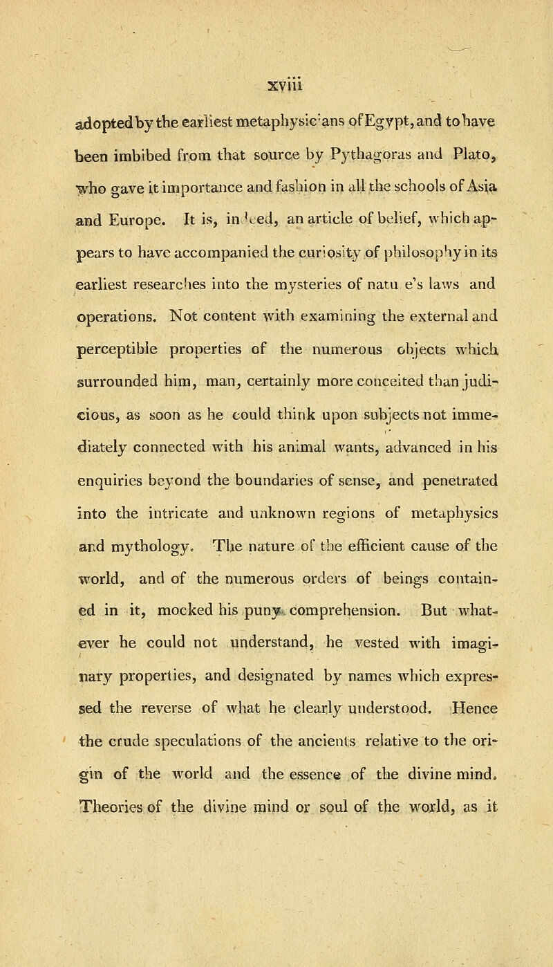 adopted by the earliest metaphysic'ans of Egypt, and tohave been imbibed frptn that source by Pythagoras and Plato, yfho o-ave it importance and fashion in all the schools of Asia and Europe. It is, in '*-ed, an article of belief, which ap- pears to have accompanied the curiosity of philosophy in its earliest researches into the mysteries of natu e's laws and operations. Not content with examining the external and perceptible properties of the numerous objects which surrounded him, man, certainly more conceited than judi- cious, as soon as he could think upon subjects not imme- diately connected with his animal wants, advanced in his enquiries beyond the boundaries of sense, and penetrated into the intricate and unknown regions of metaphysics and mythology^ The nature of the efficient cause of the world, and of the numerous orders of beings contain- ed in it, mocked his puny- comprehension. But what- ever he could not understand, he vested with imagi- nary properties, and designated by names which expres- sed the reverse of what he clearly understood. Hence the crude speculations of the ancients relative to the ori- gin of the world and the essence of the divine mind. Theories of the divine mind or soul of the w^oxld, as it