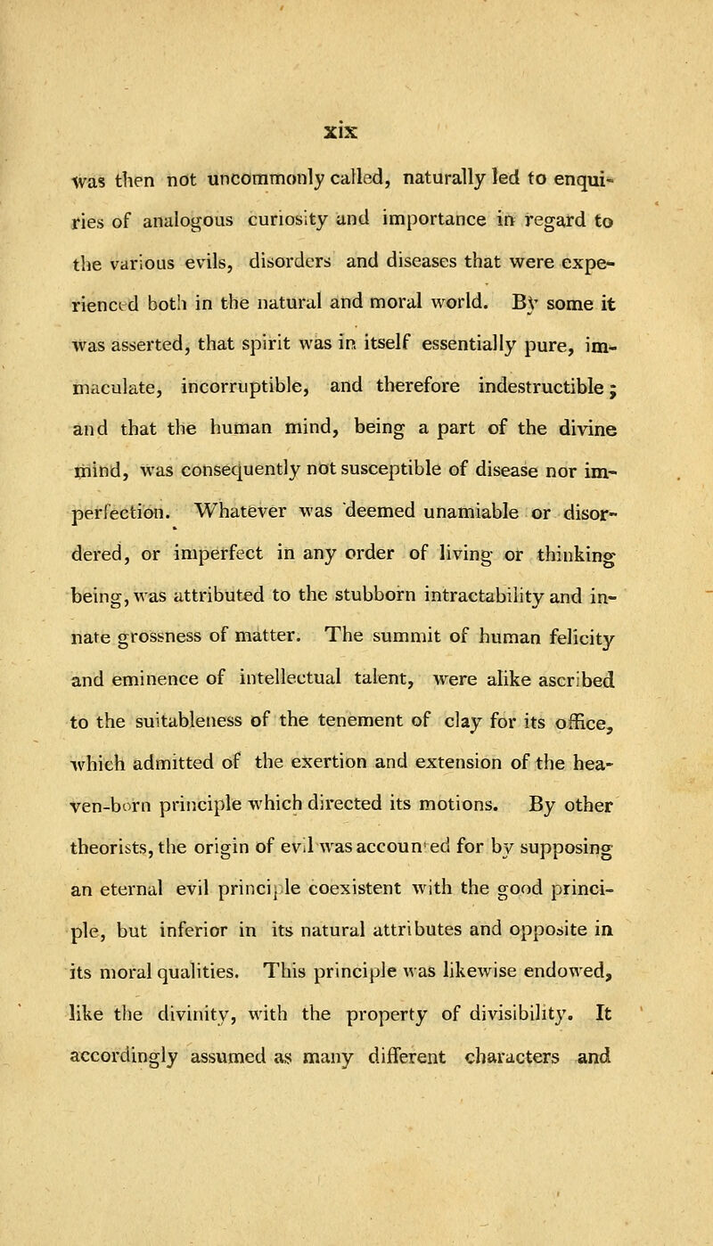 was then not uncommonly called, naturally led to enqui- ries of analogous curiosity and importance in regard to the various evils, disorders and diseases that were expe- riencird both in the natural and moral world. B}- some it was asserted, that spirit was in itself essentially pure, im- maculate, incorruptible, and therefore indestructible; and that the human mind, being a part of the divine mind, was consequently not susceptible of disease nor im- perfection. Whatever was deemed unamiable or disor- dered, or imperfect in any order of living or thinking being, was attributed to the stubborn intractability and in- nate grossness of matter. The summit of human felicity and eminence of intellectual talent, were alike ascribed to the suitableness of the tenement of clay for its office, which admitted of the exertion and extension of the hea- ven-born principle which directed its motions. By other theorists, the origin of evil was accounted for by supposing an eternal evil principle coexistent with the good princi- ple, but inferior in its natural attributes and opposite in its moral qualities. This principle was likewise endowed, like the divinity, with the property of divisibility. It accordingly assumed as many different characters and