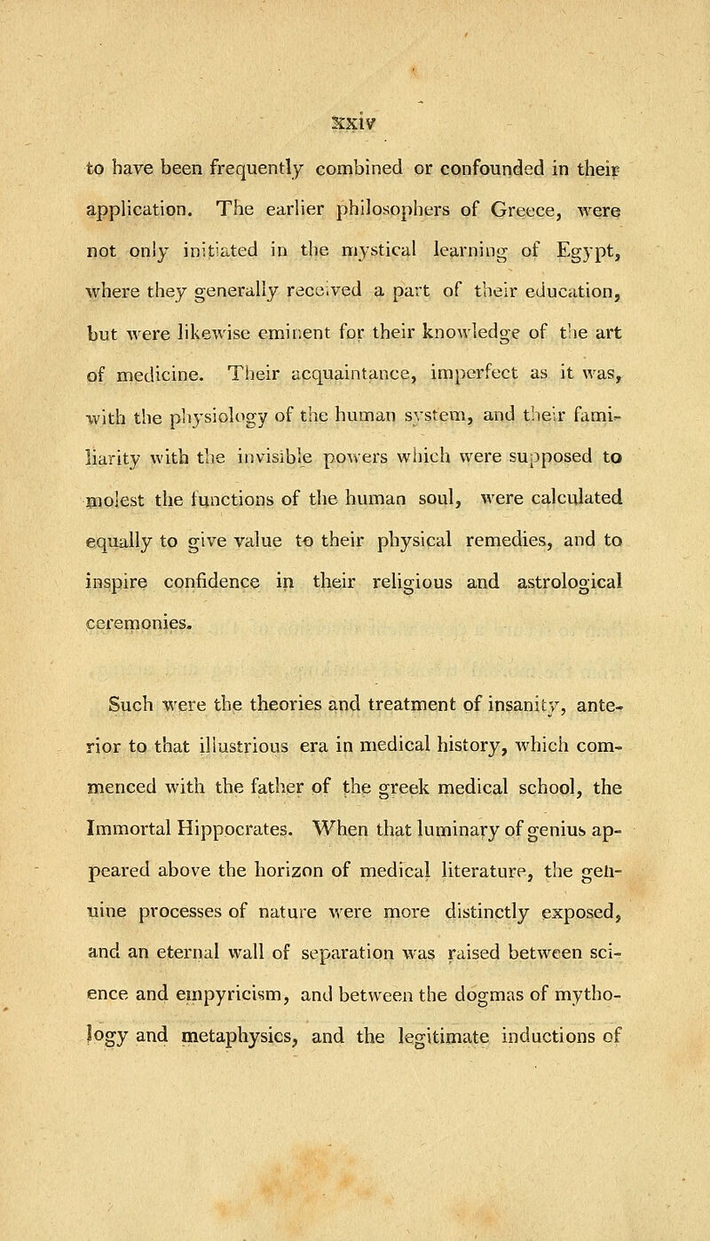 to have been frequently combined or confounded in their application. The earlier philosophers of Greece, were not only initiated in the mystical learning of Egypt, where they generally received a part of their education, but were likewise emiiient for their knowledge of tlie art of medicine. Their acquaintance, imperfect as it was, with the physiology of the human system, and their fami- liarity with the invisible powers which were supposed to molest the functions of the human soul, were calculated equally to give value to their physical remedies, and to inspire confidence in their religious and astrological ceremonies. Such were the theories and treatment of insanity, ante- rior to that illustrious era in medical history, which com- menced with the father of the greek medical school, the Immortal Hippocrates. When that luminary of genius ap- peared above the horizon of medical literature, the gen- uine processes of nature were more distinctly exposed, and an eternal wall of separation was raised between sci- ence and einpyricism, and between the dogmas of mytho- logy and metaphysics, and the legitimate inductions of