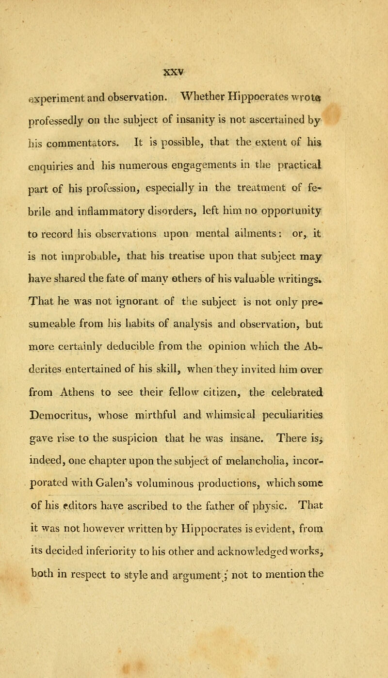 experiment and observation. Whether Hippocrates wrots professedly on the subject of insanity is not ascertained by his commentators. It is possible, that the extent of his enquiries and his numerous engagements in the practical part of his profession, especially in the treatment of fe- brile and inflammatory disorders, left hirn no opportunity to record his observations upon mental ailments: or, it is not improbable, that his treatise upon that subject may have shared the fate of many others of his valuable writino-s. That he was not ignorant of the subject is not only pre- sumeable from his Ijabits of analysis and observation, but more certainly deducible from the opinion which tTie Ab- derites entertained of his skill, when they invited him over from Athens to see their fellow citizen, the celebrated Democritus, whose mirthful and whimsical peculiarities gave rise to the suspicion that he was insane. There is^ indeed, one chapter upon the subject of melancholia, incor- porated with Galen's voluminous productions, which some of his editors have ascribed to the father of physic. That it was not however written by Hippocrates is evident, from its decided inferiority to his other and acknowledged works, both in respect to style and argument j not to mention the