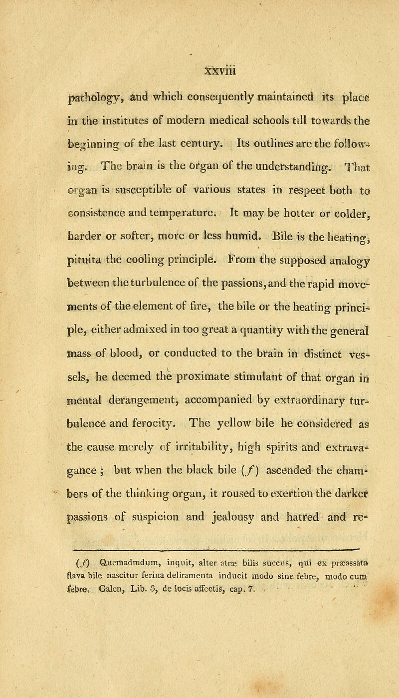 pathology, and which consequently maintained its place in the institutes of modern medical schools till towards the beginning of the last century. Its outlines are the follow-!- ing. The brain is the organ of the understanding. That o'! gan is susceptible of various states in respect both to consistence and temperature. It may be hotter or colder, harder or softer, more or less humid. Bile is the heatino-^ pituita the cooling principle. Froni the supposed analoo-y between the turbulence of the passions, and the rapid move- ments of the element of fire, the bile or the heating princi~ pie, either admixed in too great a quantity with the general mass of blood, or conducted to the brain in distinct Ves- sels, he deemed the proximate stimulant of that organ in mental derangement, accompanied by extraordinary tur- bulence and ferocity. The yellow bile he considered as the cause merely of irritability, high spirits and extrava- gance '; but when the black bile {/) ascended the cham- bers of the thinking organ, it roused to exertion the darker passions of suspicion and jealousy and hatred and re- (/) Quemadrndum, inquit, alter.atrx bills succiis, qui ex praeassata fiava bile nascitur feriiia delirameata inducit modo sine febre, modo cum febre, Galen, Lib. 3, de locis affectis, cap. 7. . > •