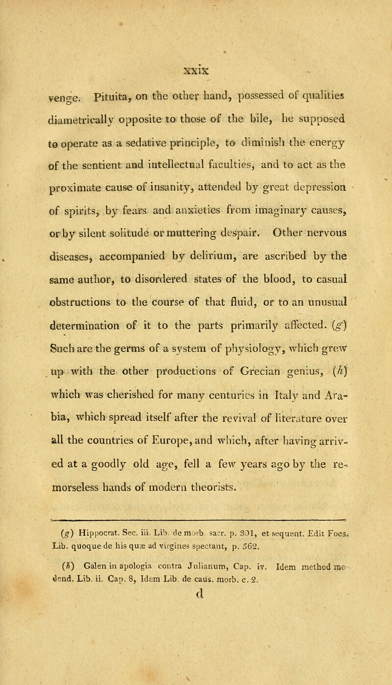 venose. Pituita, on the other hand, possessed of quaUties diametrically opposite to those of the bile, he supposed to operate as a sedauive principle, to diminisJi the energy of the sentient and intellectual faculties, and to act as the proximate cause of insanity, attended by great depression of spirits, by fears and: anxieties from imaginary causes, or by silent solitude or muttering despair. Other nervous diseases, accompanied by delirium, are ascribed by the same author, to disordered states of the blood, to casual obstructions to the course of that fluid, or to an unusual determination of it to the parts primarily affected, (g) Such are the germs of a system of physiology, which grew up with the other productions of Grecian genius, (/z) which was cherished for many centuries in Italy and Ara- bia, which spread itself after the revival of literature over all the countries of Europe, and which, after havino- arriv- ed at a goodly old age, fell a few years ago by the re- morseless hands of modern theorists. (g) Hippocrat. Sec. id. Lib. demorb. sacr. p. 301, et sequent. Edit Foes. Lib. quoque de his qua ad virgines spectant, p. 562. (fi) Galen in apologia contra Julianum, Cap. iv. Idem method me Oend. Lib. ii. Cap. 8, Idem Lib. de cans. morb. c. 2.