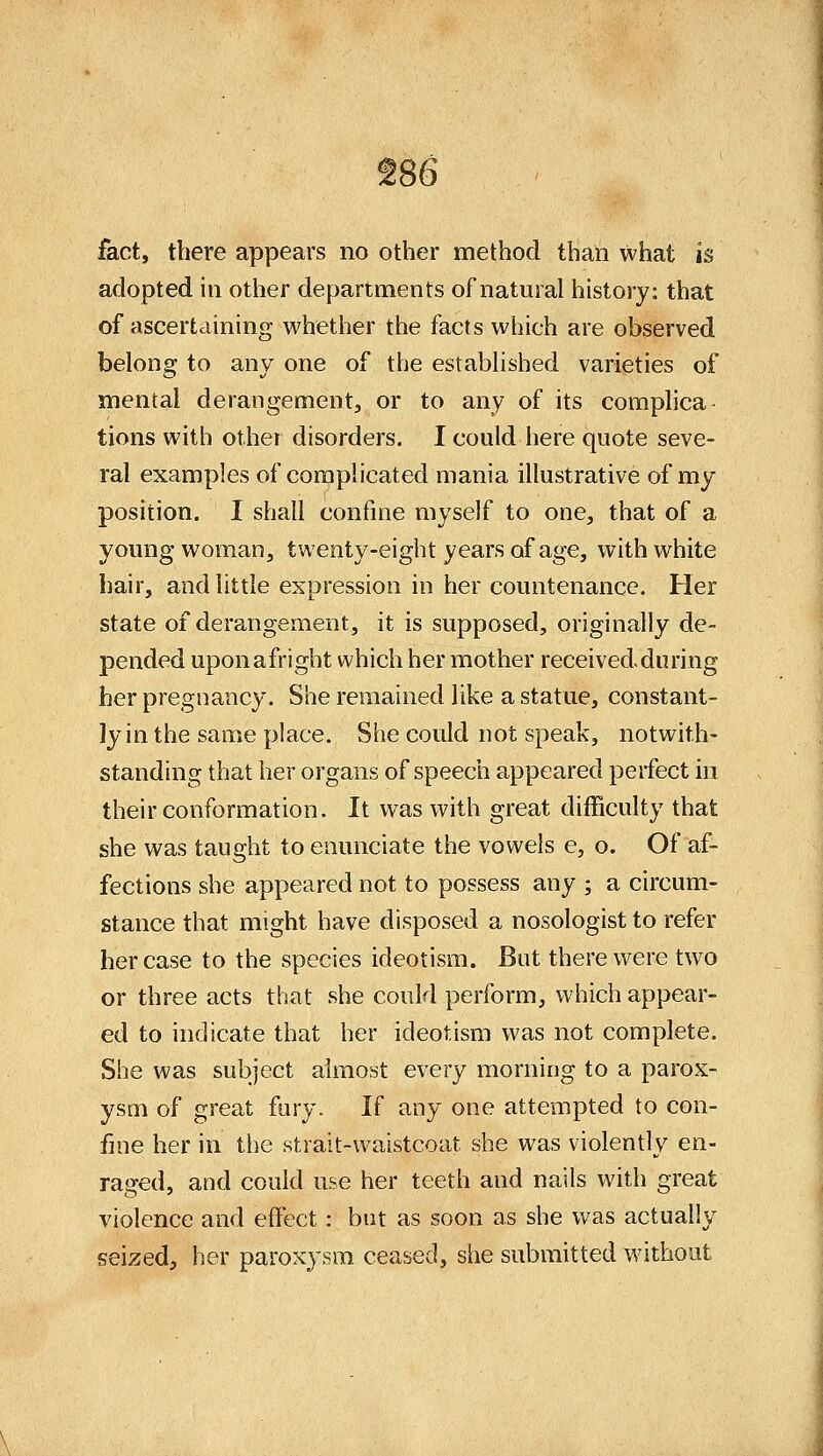 fact, there appears no other method than what is adopted in other departments of natural history: that of ascertciining whether the facts which are observed belong to any one of the established varieties of mental derangement^ or to any of its comphca- tions with other disorders. I could here quote seve- ral examples of cornplicated mania illustrative of my position. I shall confine myself to one, that of a young woman, twenty-eight years of age, with white hair, and little expression in her countenance. Her state of derangement, it is supposed, originally de- pended uponafright which her mother receivedduring her pregnancy. She remained like a statue, constant- ly in the same place. She could not speak, notwith- standing that her organs of speech appeared perfect in their conformation. It was with great difficulty that she was taught to enunciate the vowels e, o. Of af- fections she appeared not to possess any ; a circum- stance that might have disposed a nosologist to refer her case to the species ideotism. But there were two or three acts that she could perform, which appear- ed to indicate that her ideotism was not complete. She was subject almost every morning to a parox- ysm of great fury. If any one attempted to con- fine her in the strait-waistcoat she was violently en- raged, and could use her teeth and nails with great violence and effect: but as soon as she was actually seized, her paroxysm ceased, she submitted without