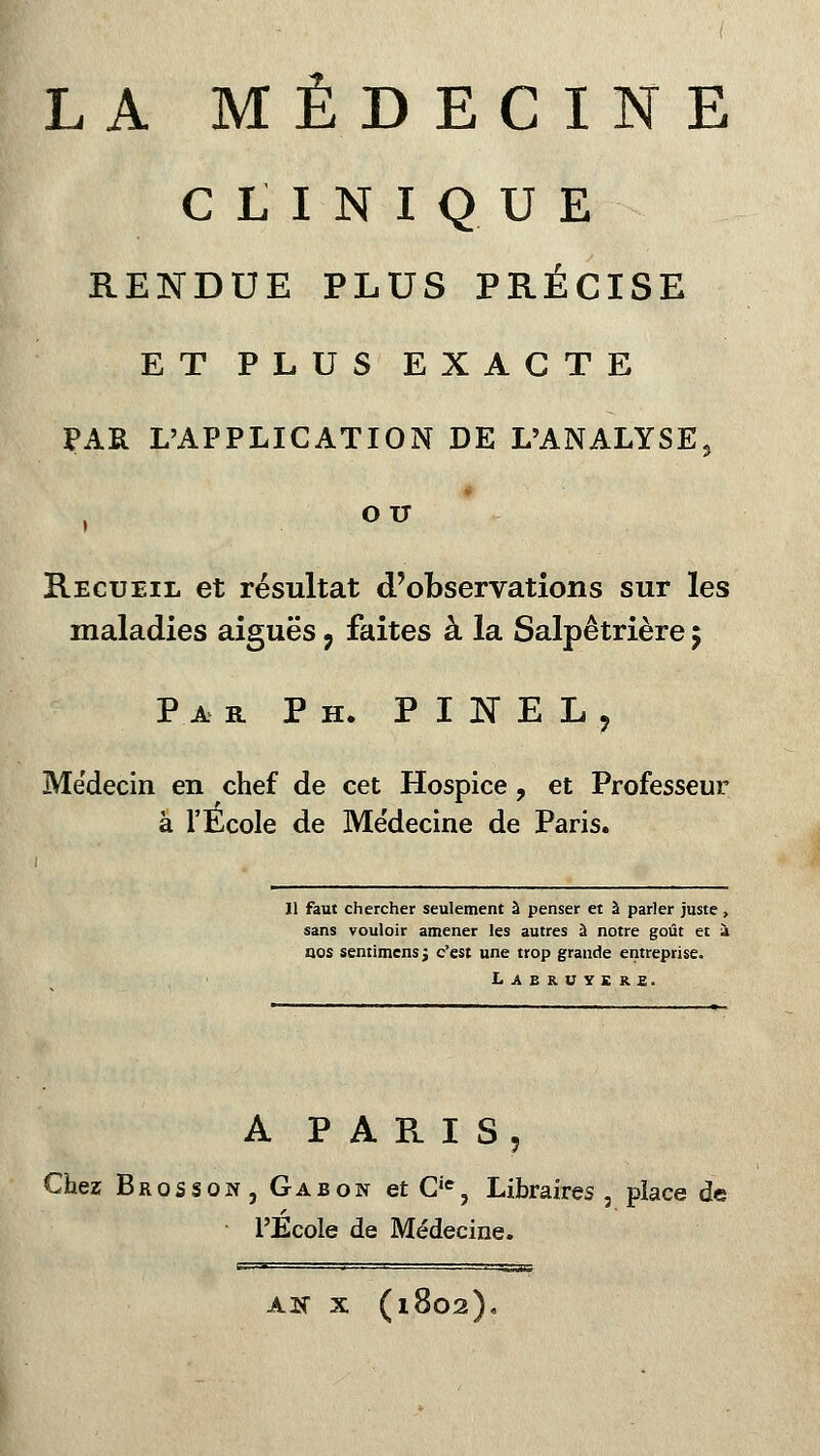 CLINIQUE RENDUE PLUS PRÉCISE ET PLUS EXACTE PAR L'APPLICATION DE L'ANALYSE, OIT Recueil et résultat d'observations sur les maladies aiguës 9 faites à la Salpêtrière 5 Par P h. PINEL, Médecin en chef de cet Hospice ? et Professeur à l'École de Médecine de Paris. 11 faut chercher seulement à penser et à parler juste , sans vouloir amener les autres à notre goût et à nos sentimens j c'est une trop grande entreprise. Labruyere. A PARIS, Chez Brosson, Gabon et Cie, Libraires, place de l'Ecole de Médecine. AK X (1802).