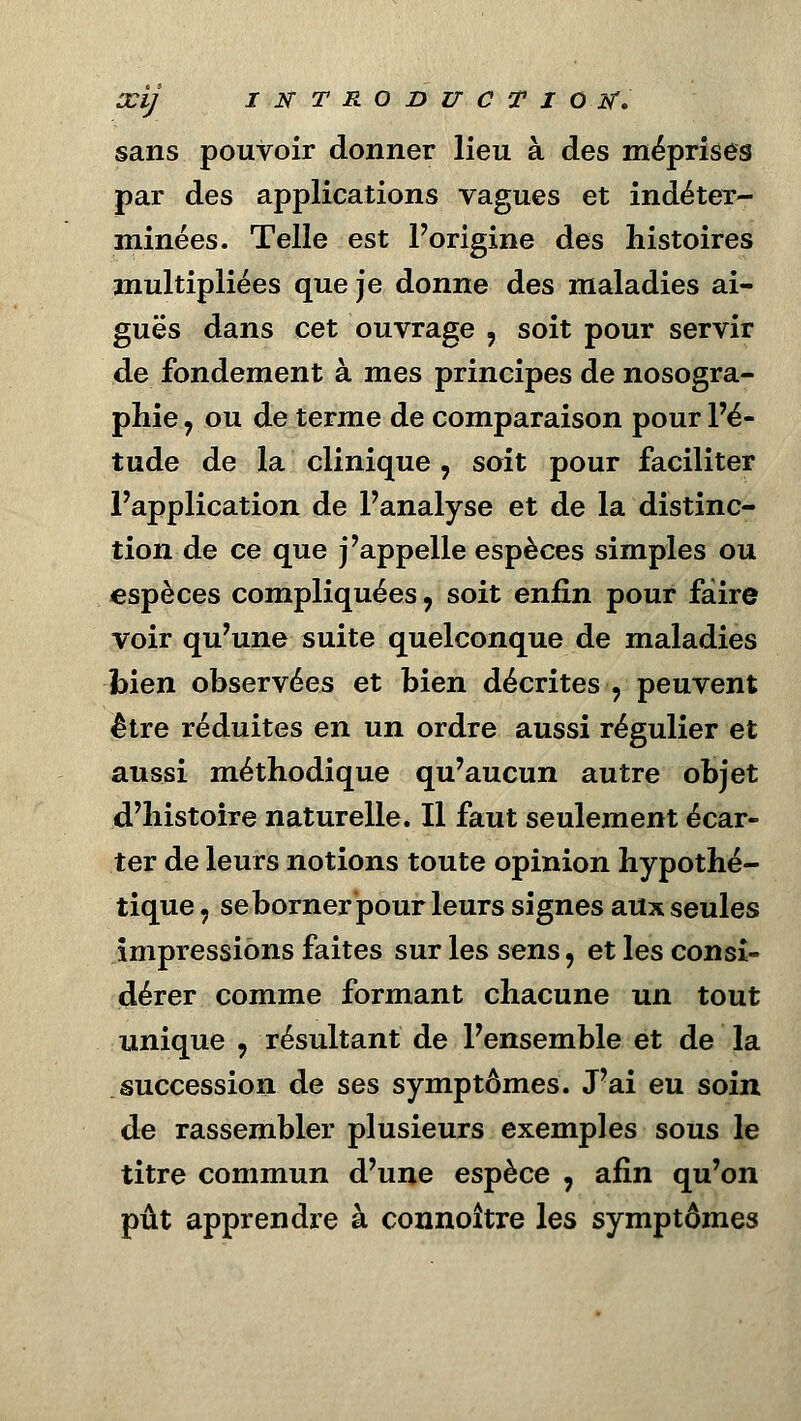 sans pouvoir donner lieu à des méprises par des applications vagues et indéter- minées. Telle est Porigine des histoires multipliées que je donne des maladies ai- guës dans cet ouvrage , soit pour servir de fondement à mes principes de nosogra- phie y ou de terme de comparaison pour l'é- tude de la clinique , soit pour faciliter l'application de l'analyse et de la distinc- tion de ce que j'appelle espèces simples ou espèces compliquées, soit enfin pour faire voir qu'une suite quelconque de maladies bien observées et bien décrites , peuvent être réduites en un ordre aussi régulier et aussi méthodique qu'aucun autre objet d'histoire naturelle. Il faut seulement écar- ter de leurs notions toute opinion hypothé- tique , se borner pour leurs signes aux seules impressions faites sur les sens, et les consi- dérer comme formant chacune un tout unique , résultant de l'ensemble et de la succession de ses symptômes. J'ai eu soin de rassembler plusieurs exemples sous le titre commun d'une espèce , afin qu'on pût apprendre à connoître les symptômes