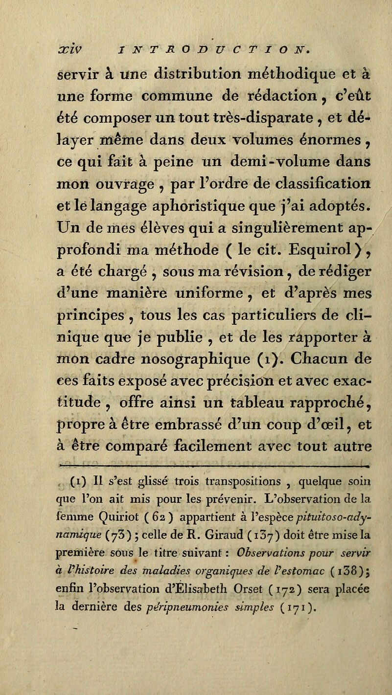 servir à une distribution méthodique et à une forme commune de rédaction, c'eût été composer un tout très-disparate , et dé- layer même dans deux volumes énormes 7 ce qui fait à peine un demi-volume dans mon ouvrage , par l'ordre de classification et le langage aphoristique que j'ai adoptés. Un de mes élèves qui a singulièrement ap- profondi ma méthode ( le cit. Esquirol ) , a été chargé , sous ma révision, de rédiger d'une manière uniforme, et d'après mes principes , tous les cas particuliers de cli- nique que je publie , et de les rapporter à mon cadre nosographique (1). Chacun de ces faits exposé avec précision et avec exac- titude , offre ainsi un tableau rapproché, propre à être embrassé d'un coup d'œil, et à être comparé facilement avec tout autre (i) Il s'est glissé trois transpositions , quelque soin que l'on ait mis pour les prévenir. L'observation de la femme Quiriot ( 62 ) appartient à l'espèce pituitoso-ady- namique (y5)', celle de R. Giraud ( i3j) doit être mise la première sous le titre suivant : Observations pour servir à l'histoire des maladies organiques de l'estomac (i38)j enfin l'observation d'Elisabeth Orset (172) sera placée la dernière des pe'ripneumonies simples (171).