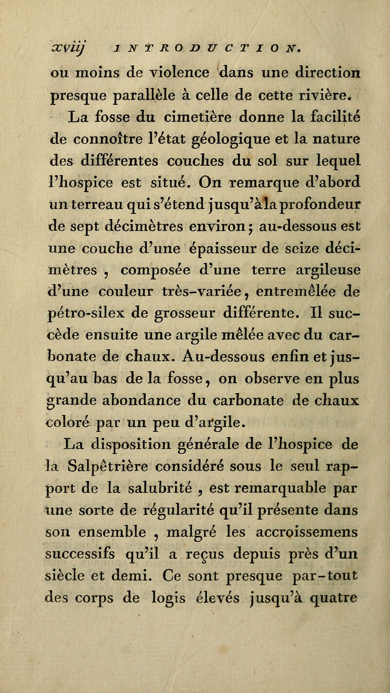 ou moins de violence dans une direction presque parallèle à celle de cette rivière. La fosse du cimetière donne la facilité de eonnoitre l'état géologique et la nature des différentes couches du sol sur lequel l'hospice est situé. On remarque d'abord un terreau qui s'étend jusqu'àla profondeur de sept décimètres environ $ au-dessous est une couche d'une épaisseur de seize déci- mètres , composée d'une terre argileuse d'une couleur très-variée, entremêlée de pétro-silex de grosseur différente. Il suc- cède ensuite une argile mêlée avec du car- bonate de chaux. Au-dessous enfin et jus- qu'au bas de la fosse, on observe en plus grande abondance du carbonate de chaux coloré par un peu d'argile. La disposition générale de l'hospice de la Salpêtrière considéré sous le seul rap- port de la salubrité , est remarquable par une sorte de régularité qu'il présente dans son ensemble , malgré les accroissemens successifs qu'il a reçus depuis près d'un siècle et demi. Ce sont presque par-tout des corps de logis élevés jusqu'à quatre