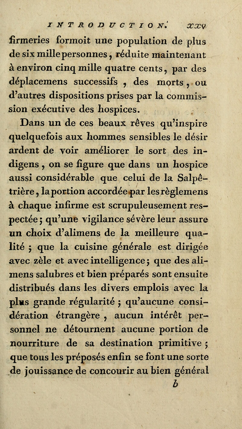 firmeries formoit une population de plus de six mille personnes, réduite maintenant à environ cinq mille quatre cents, par des déplacemens successifs , des morts , ou d'autres dispositions prises par la commis- sion executive des hospices. Dans un de ces beaux rêves qu'inspire quelquefois aux hommes sensibles le désir ardent de voir améliorer le sort des in- digens , on se figure que dans un hospice aussi considérable que celui de la Salpê- trière ? laportion accordée^ar lesrèglemens à chaque infirme est scrupuleusement res- pectée 5 qu'une vigilance sévère leur assure un choix d'alimens de la meilleure qua- lité j que la cuisine générale est dirigée avec zèle et avec intelligence 5 que des ali- mens salubres et bien préparés sont ensuite distribués dans les divers emplois avec la plus grande régularité 5 qu'aucune consi- dération étrangère , aucun intérêt per- sonnel ne détournent aucune portion de nourriture de sa destination primitive 5 que tous les préposés enfin se font une sorte de jouissance de concourir au bien général b