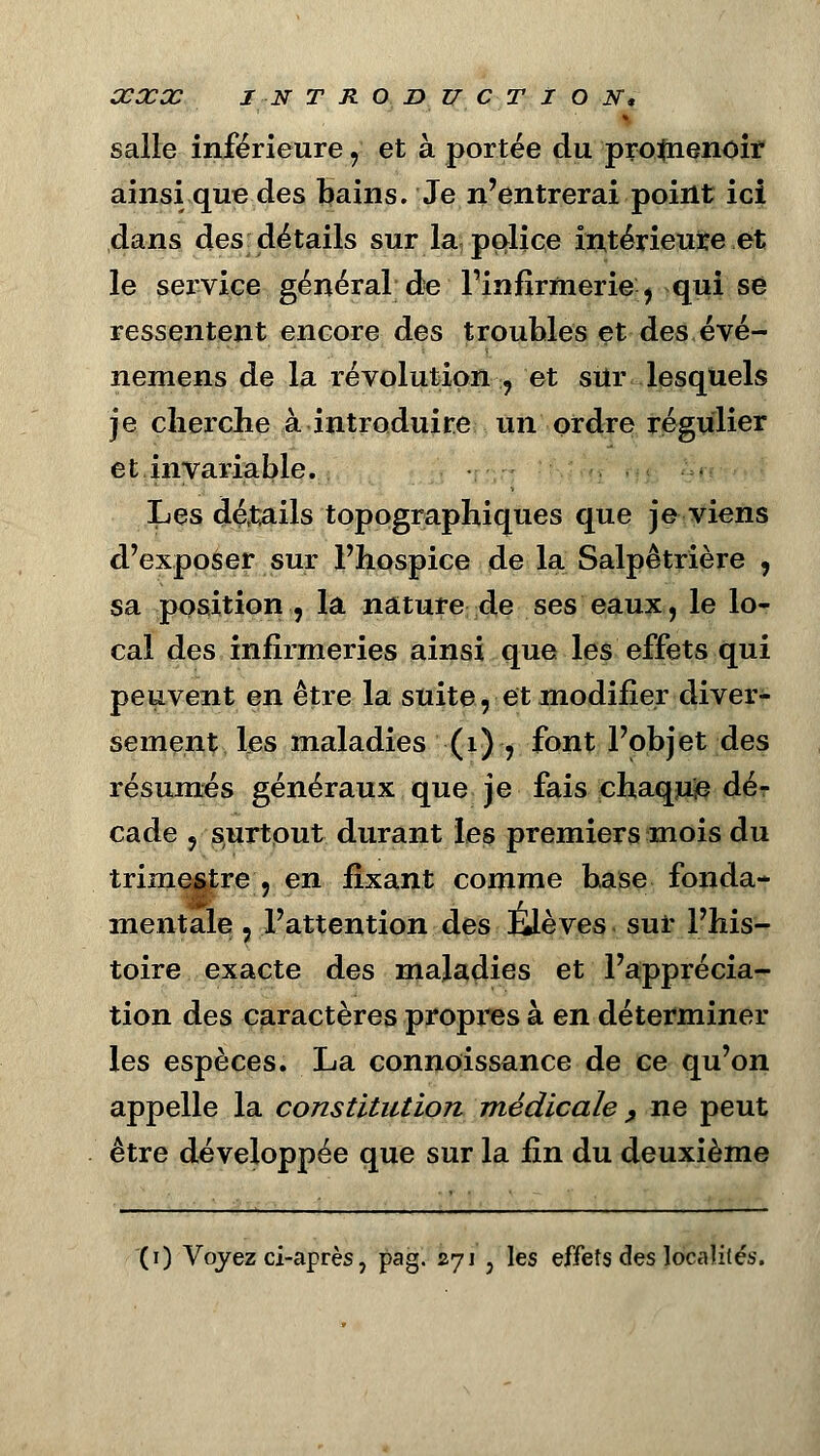 salle inférieure y et à portée du protnenoir ainsi que des bains. Je n'entrerai point ici dans des détails sur la police intérieure et le service général de l'infirmerie, qui se ressentent encore des troubles et des évé- nemens de la révolution , et sur lesquels je cherche à introduire un ordre régulier et invariable. Les dé,t.ails topqgraphiques que je viens d'exposer sur l'hospice de la Salpêtrière , sa position , la nature de ses eaux, le lo- cal des infirmeries ainsi que les effets qui peuvent en être la suite, et modifier diver- sement les maladies (1) , font l'objet des résumés généraux que je fais chaquje dé- cade 5 surtout durant les premiers mois du trimestre , en fixant comme base fonda- mentale , l'attention des Élèves sur l'his- toire exacte des maladies et l'apprécia- tion des caractères propres à en déterminer les espèces. La connoissance de ce qu'on appelle la constitution médicale , ne peut être développée que sur la fin du deuxième (0 Voyez ci-après, pag. 271 5 les effets des localités.