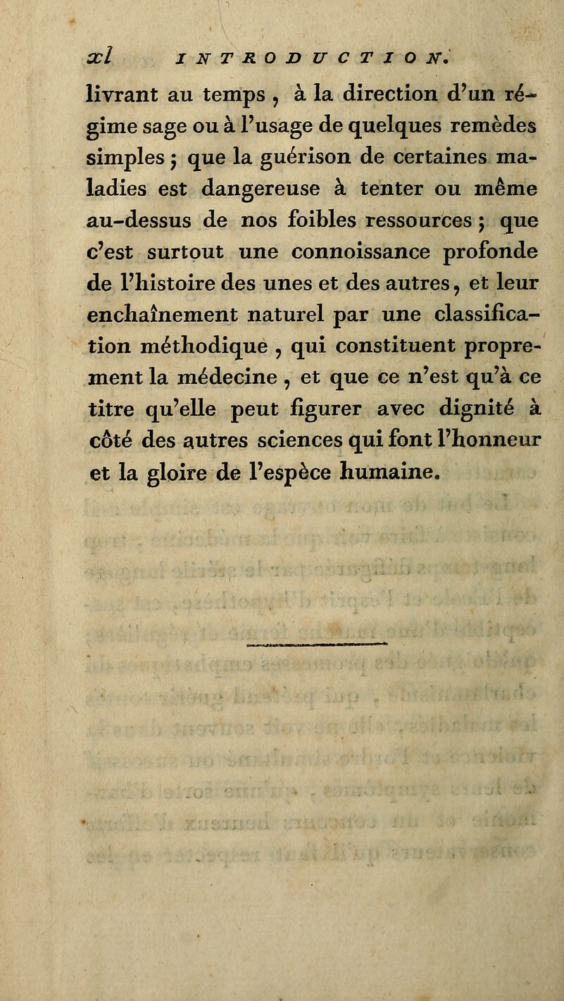 œl INTRODUCTION, livrant au temps , à la direction d'un ré- gime sage ou à l'usage de quelques remèdes simples $ que la guérison de certaines ma- ladies est dangereuse à tenter ou même au-dessus de nos foibles ressources ; que c'est surtout une connoissance profonde de l'histoire des unes et des autres, et leur enchaînement naturel par une classifica- tion méthodique , qui constituent propre- ment la médecine , et que ce n'est qu'à ce titre qu'elle peut figurer avec dignité à côté des autres sciences qui font l'honneur et la gloire de l'espèce humaine.