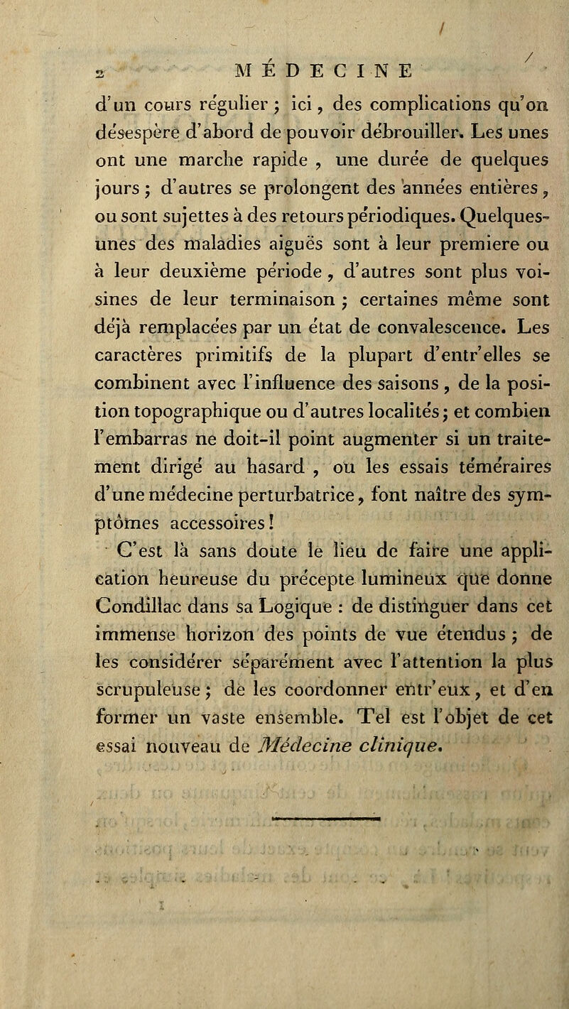 d'un cours régulier; ici, des complications qu'on désespère d'abord de pouvoir débrouiller. Les unes ont une marche rapide , une durée de quelques jours ; d'autres se prolongent des années entières , ou sont sujettes à des retours périodiques. Quelques- unes des maladies aiguës sont à leur première ou à leur deuxième période, d'autres sont plus voi- sines de leur terminaison ; certaines même sont déjà remplacées par un état de convalescence. Les caractères primitifs de la plupart d'entr'elles se combinent avec l'influence des saisons , de la posi- tion topographique ou d'autres localités; et combien l'embarras ne doit-il point augmenter si un traite- ment dirigé au hasard , ou les essais téméraires d'une médecine perturbatrice, font naître des sym- ptômes accessoires! C'est là sans doute le lieu de faire une appli- cation heureuse du précepte lumineux que donne Condillac dans sa Logique : de distinguer dans cet immense horizon des points de vue étendus; de les considérer séparément avec l'attention la plus scrupuleuse; dé les coordonner entr'eux, et d'en former un vaste ensemble. Tel est l'objet de cet essai nouveau de Médecine clinique.