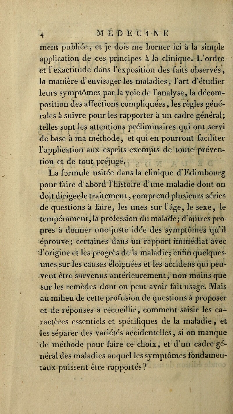 ment publiée, et je dois me borner ici à la simple application de ces principes à la clinique. L'ordre et l'exactitude dans l'exposition des faits observés, la manière d'envisager les maladies, l'art d'étudier leurs symptômes par la voie de l'analyse, la décom- position des affections compliquées, les règles géné- rales à suivre pour les rapporter à un cadre général; telles sont les attentions préliminaires qui ont servi de base à ma méthode, et qui en pourront faciliter l'application aux esprits exempts de toute préven- tion et de tout préjugé. La formule usitée dans la clinique d'Edimbourg pour faire d'abord l'histoire d'une maladie dont on doit diriger le traitement, comprend plusieurs séries de questions à faire, les unes sur l'âge, le sexe, le tempérament, la profession du malade; d'autres pro- pres à donner une juste idée des symptômes qu'il éprouve; certaines dans un rapport immédiat avec l'origine et les progrès de la maladie; enfin quelques- unes sur les causés éloignées et les accidens qui peu- vent être survenus antérieurement, non moins que sur les remèdes dont on peut avoir fait usage. Mais au milieu de cette profusion de questions à proposer et de réponses à recueillir, comment saisir les ca- ractères essentiels et spécifiques de la maladie, et les séparer des variétés accidentelles, si on manque de méthode pour faire ce choix, et d'un cadre gé- néral des maladies auquel les symptômes fondamen- taux puissent être rapportés?