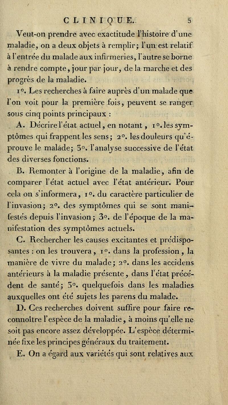 Veut-on prendre avec exactitude l'histoire d'une maladie, on a deux objets à remplir; l'un est relatif à l'entrée du malade aux infirmeries, l'autre se borne à rendre compte, jour par jour, de la marche et des progrès de la maladie. i°. Les recherches à faire auprès d'un malade que l'on voit pour la première fois, peuvent se ranger sous cinq points principaux : A. Décrire l'état actuel, en notant, i°.lessym- ptômes qui frappent les sens; 20. les douleurs qu'é- prouve le malade; 3°. l'analyse successive de l'état des diverses fonctions. B. Remonter à l'origine de la maladie, afin de comparer l'état actuel avec l'état antérieur. Pour cela on s'informera, i°. du caractère particulier de l'invasion; 20. des symptômes qui se sont mani- festés depuis l'invasion; 3°. de l'époque de la ma- nifestation des symptômes actuels. C. Rechercher les causes excitantes et prédispo- santes : on les trouvera, i°. dans la profession, la manière de vivre du malade; 20. dans les accidens antérieurs à la maladie présente , dans l'état précé- dent de santé; 3°. quelquefois dans les maladies auxquelles ont été sujets les parens du malade. D. Ces recherches doivent suffire pour faire re- connoître l'espèce de la maladie, à moins qu'elle ne soit pas encore assez développée. L'espèce détermi- née fixe les principes généraux du traitement. E. On a égard aux variétés qui sont relatives aux