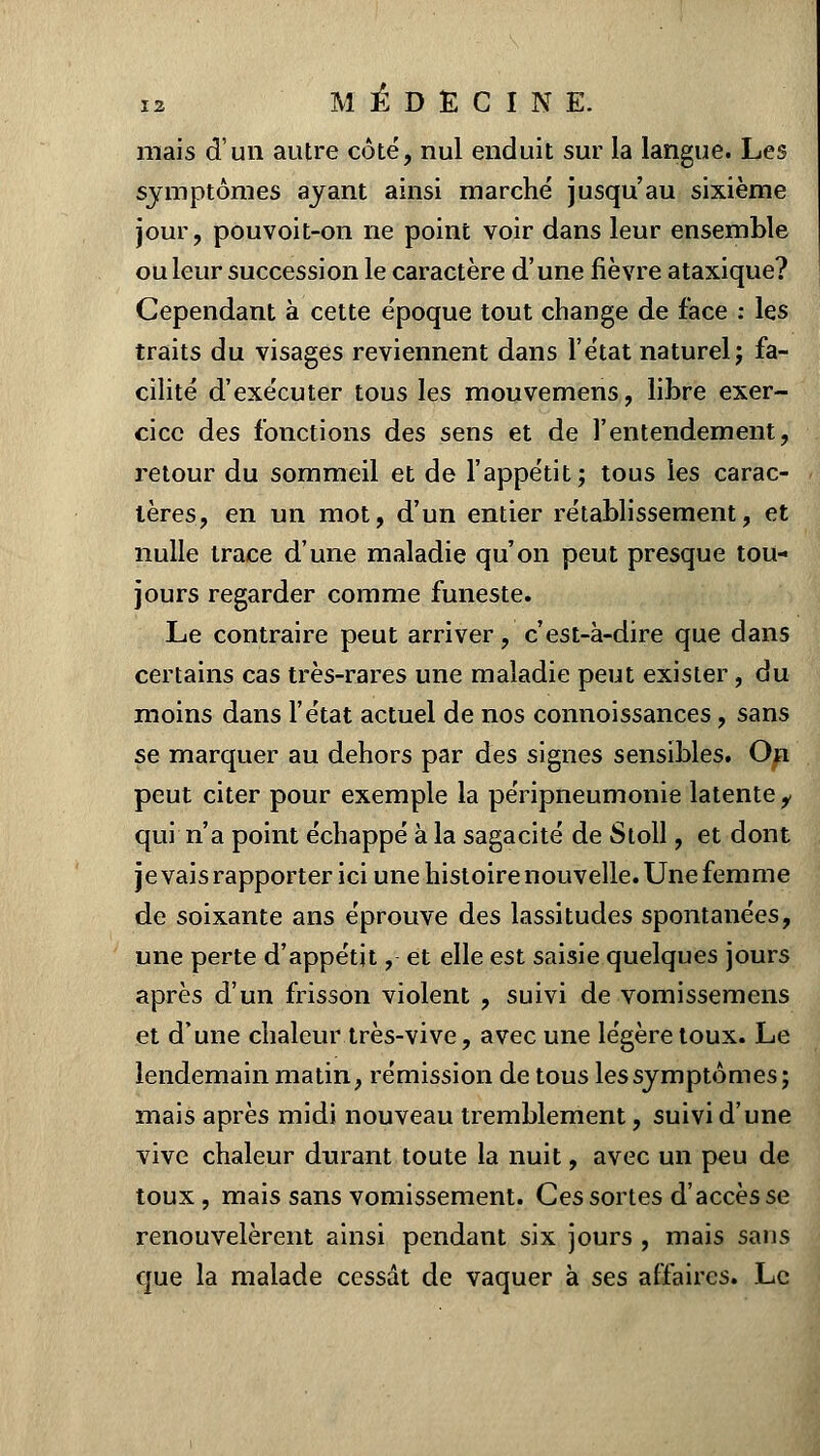 mais d'un autre côté, nul enduit sur la langue. Les symptômes ayant ainsi marché jusqu'au sixième jour, pouvoit-on ne point voir dans leur ensemble ou leur succession le caractère d'une fièvre ataxique? Cependant à cette époque tout change de face : les traits du visages reviennent dans l'état naturel; fa- cilité d'exécuter tous les mouvemens, libre exer- cice des fonctions des sens et de l'entendement, retour du sommeil et de l'appétit; tous les carac- tères, en un mot, d'un entier rétablissement, et nulle trace d'une maladie qu'on peut presque tou- jours regarder comme funeste. Le contraire peut arriver, c'est-à-dire que dans certains cas très-rares une maladie peut exister, du moins dans l'état actuel de nos connoissances, sans se marquer au dehors par des signes sensibles. On peut citer pour exemple la péripneumonie latente i qui n'a point échappé à la sagacité de Stoll, et dont je vais rapporter ici une histoire nouvelle. Une femme de soixante ans éprouve des lassitudes spontanées, une perte d'appétit,- et elle est saisie quelques jours après d'un frisson violent , suivi de vomissemens et d'une chaleur très-vive, avec une légère toux. Le lendemain matin, rémission de tous les symptômes; mais après midi nouveau tremblement, suivi d'une vive chaleur durant toute la nuit, avec un peu de toux, mais sans vomissement. Ces sortes d'accès se renouvelèrent ainsi pendant six jours , mais sans que la malade cessât de vaquer à ses affaires. Le