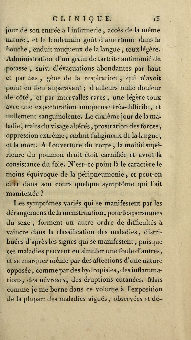 jour de son entrée à l'infirmerie , accès de la même nature, et le lendemain goût d'amertume dans la Louche , enduit muqueux de la langue , toux légère. Administration d'un grain de tartrite antimonié de potasse , suivi d'évacuations abondantes par haut et par bas , gêne de la respiration , qui n'avoit point eu lieu auparavant ; d'ailleurs nulle douleur de côté, et par intervalles rares , une légère toux avec une expectoration muqueuse très-difficile , et nullement sanguinolente. Le dixième jour de la ma- ladie , traits du visage altérés, prostration des forces., oppression extrême , enduit fuligineux de la langue, et la mort. A l'ouverture du corps, la moitié supé- rieure du poumon droit étoit carnifiée et avoit la consistance du foie. N'est-ce point là le caractère le moins équivoque de la péripneumonie, et peut-on citer dans son cours quelque symptôme qui l'ait manifestée ? Les symptômes variés qui se manifestent par les dérangemens de la menstruation, pour les personnes du sexe , forment un autre ordre de difficultés à, vaincre dans la classification des maladies, distri- buées d'après les signes qui se manifestent, puisque ces maladies peuvent en simuler une foule d'autres, et se marquer même par des affections d'une nature opposée, comme par des hydropisies, des inflamma- tions, des névroses, des éruptions cutanées. Mais comme je me borne dans ce volume à l'exposition de la plupart des maladies aiguës, observées et dé-