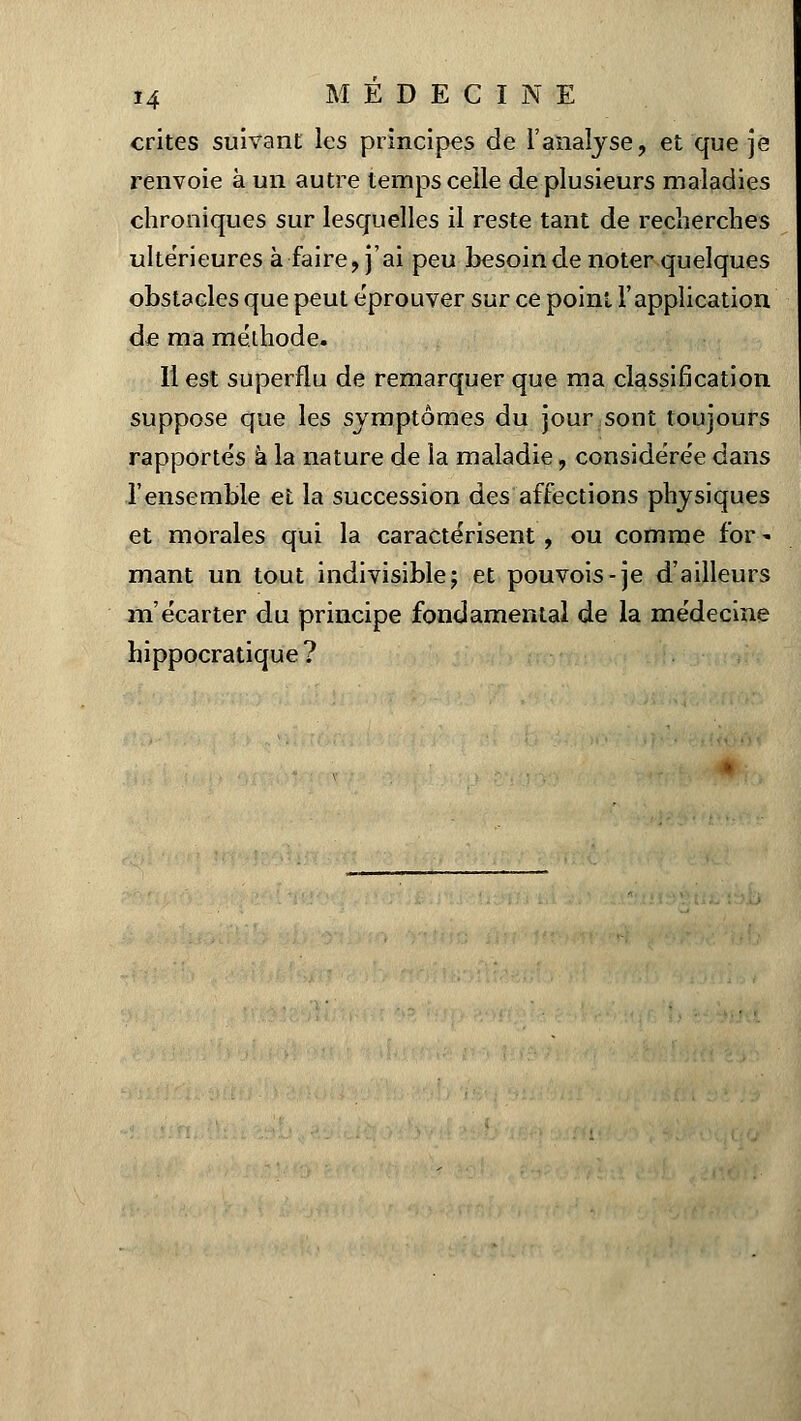 crites suivant les principes de l'analyse, et que je renvoie à un autre temps celle de plusieurs maladies chroniques sur lesquelles il reste tant de recherches ultérieures à faire, j'ai peu besoin de noter quelques obstacles que peut éprouver sur ce point l'application de ma méthode. Il est superflu de remarquer que ma classification suppose que les symptômes du jour sont toujours rapportés à la nature de la maladie, considérée dans l'ensemble et la succession des affections physiques et morales qui la caractérisent , ou comme for - mant un tout indivisible; et pouvois-je d'ailleurs m'écarter du principe fondamental de la médecine hippocratique?