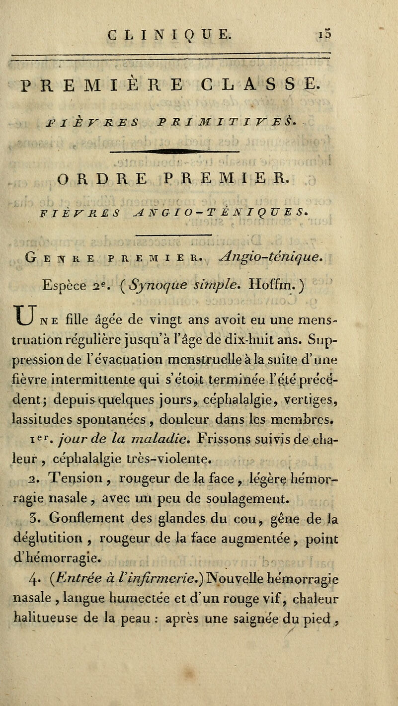 PREMIÈRE CLASSE. FIÈVRES PRIMITIVES. ORDRE PREMIER. FIÈVRES ANGIO-TÉNIQUES. Genre premier. Angio-ténîque. Espèce 2e. (Sjnoque simple, Hoffm. ) LJ n e fille âgée de vingt ans avoit eu une mens- truation régulière jusqu'à l'âge de dix-huit ans. Sup- pression de l'évacuation menstruelle à la suite d'une fièvre intermittente qui s'étoit terminée l'été .précé- dent; depuis quelques jours, céphalalgie, vertiges, lassitudes spontanées , douleur dans les membres. ier. jour de la maladie» Frissons suivis de cha- leur , céphalalgie très-violente. 2. Tension , rougeur de la face , légère hémor- ragie nasale, avec un peu de soulagement. 3. Gonflement des glandes du cou, gêne de la déglutition , rougeur de la face augmentée, point d'hémorragie. 4« (Entrée à l'infirmerie*) Nouvelle hémorragie nasale , langue humectée et d'un rouge vif, chaleur halitueuse de la peau : après une saignée du pied ,