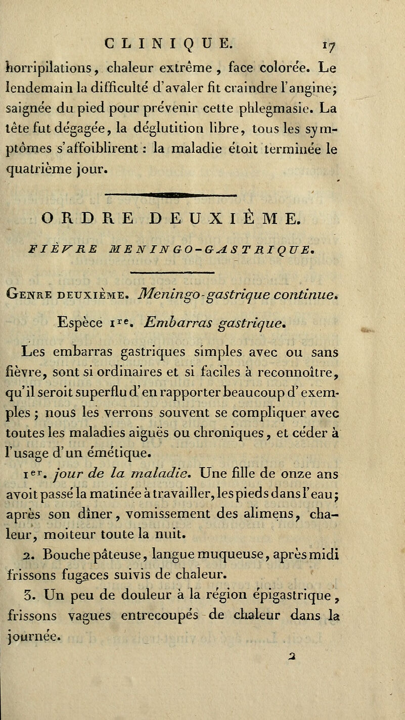 horripilations, chaleur extrême , face colorée. Le lendemain la difficulté d'avaler fit craindre l'angine; saignée du pied pour prévenir cette phlegmasie. La tète fut dégagée, la déglutition libre, tous les sym- ptômes s'affaiblirent : la maladie étoit terminée le quatrième jour. ORDRE DEUXIÈME. FIÈVRE ME N IN GO-GAS T MIQUE. Genre deuxième. Meningo- gastrique continue» Espèce ire. Embarras gastrique» Les embarras gastriques simples avec ou sans fièvre, sont si ordinaires et si faciles à reconnoitre, qu' il seroit superflu d'en rapporter beaucoup d'exem- ples ; nous les verrons souvent se compliquer avec toutes les maladies aiguës ou chroniques, et céder à l'usage d'un émétique. Ier. jour de la maladie. Une fille de onze ans avoit passé la matinée à travailler, les pied s dans Y eau; après son dîner, vomissement des alimens, cha- leur, moiteur toute la nuit. 2. Bouche pâteuse, langue muqueuse, après midi frissons fugaces suivis de chaleur. 3. Un peu de douleur à la région épigastrique 7 frissons vagues entrecoupés de chaleur dans la journée. 2