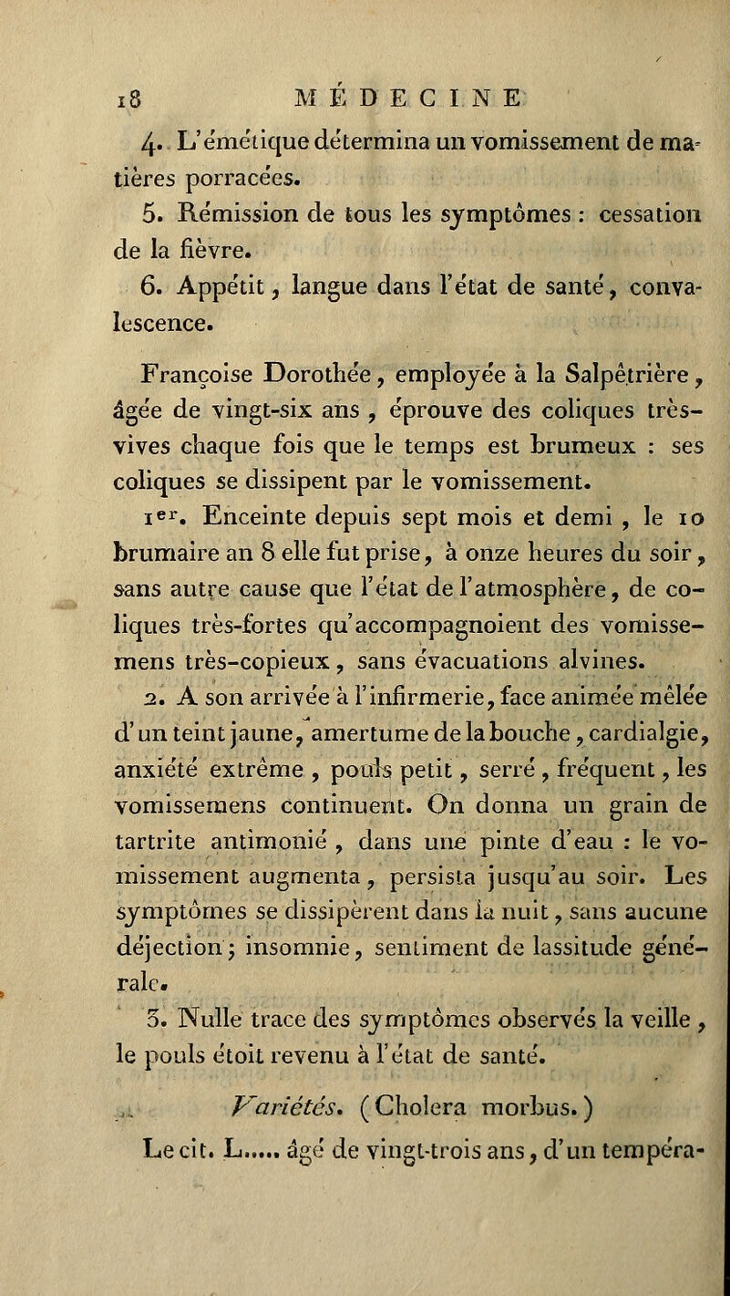 4» L'émétique détermina un vomissement de ma- tières porrace'es. 5. Rémission de tous les symptômes : cessation de la fièvre. 6. Appétit, langue dans l'état de santé, conva- lescence. Françoise Dorothée, employée à la Salpê.trière , âgée de vingt-six ans , éprouve des coliques très- vives chaque fois que le temps est brumeux : ses coliques se dissipent par le vomissement. ier. Enceinte depuis sept mois et demi , le 10 brumaire an 8 elle fut prise, à onze heures du soir, sans autre cause que l'état de l'atmosphère, de co- liques très-fortes qu'accompagnoient des vomisse- mens très-copieux, sans évacuations alvines. 2. A son arrivée à l'infirmerie, face animée mêlée d'un teint jaune, amertume de la bouche, cardialgie, anxiété extrême , pouls petit, serré , fréquent, les vomissemens continuent. On donna un grain de tartrite antimonié , dans une pinte d'eau : le vo- missement augmenta, persista jusqu'au soir. Les symptômes se dissipèrent dans la nuit, sans aucune déjection ; insomnie, sentiment de lassitude géné- rale. 5. Nulle trace des symptômes observés la veille , le pouls étoit revenu à l'état de santé. Variétés. (Choiera morbus.) Le cit. L âgé de vingt-trois ans, d'un tempéra-