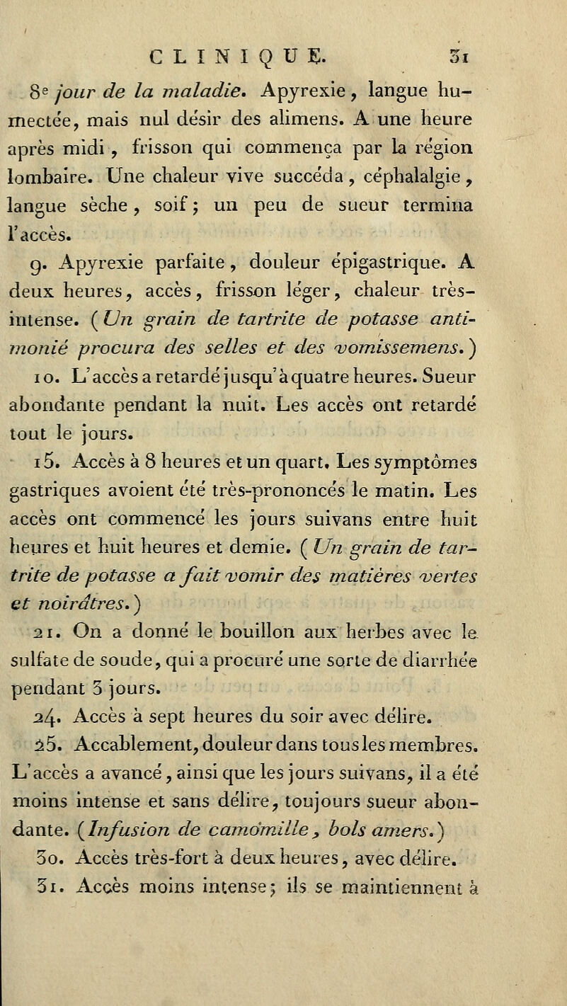 8e jour de la maladie. Apyrexie, langue hu- mectée, mais nul désir des alimens. A une heure après midi , frisson qui commença par la région lombaire. Une chaleur vive succéda , céphalalgie , langue sèche, soif ; un peu de sueur termina l'accès. g. Apyrexie parfaite, douleur épigastrique. A deux heures, accès, frisson léger, chaleur très- intense. ( Un grain de tartrite de potasse anti- monié procura des selles et des vomissemens. ) 10. L'accès a retardé jusqu'à quatre heures. Sueur abondante pendant la nuit. Les accès ont retardé tout le jours. i5. Accès à 8 heures et un quart. Les symptômes gastriques avoient été très-prononcés le matin. Les accès ont commencé les jours suivans entre huit heures et huit heures et demie. ( Un grain de tar- trite de potasse a fait vomir des matières vertes et noirâtres.} 21. On a donné le bouillon aux herbes avec le sulfate de soude, qui a procuré une sorte de diarrhée pendant 5 jours. a4« Accès à sept heures du soir avec délire. 25. Accablement, douleur dans tous les membres. L'accès a avancé, ainsi que les jours suivans, il a été moins intense et sans délire, toujours sueur abon- dante. {Infusion de camomille, bols amers.) 3o. Accès très-fort à deux heures, avec délire. Si. Accès moins intense; ils se maintiennent à