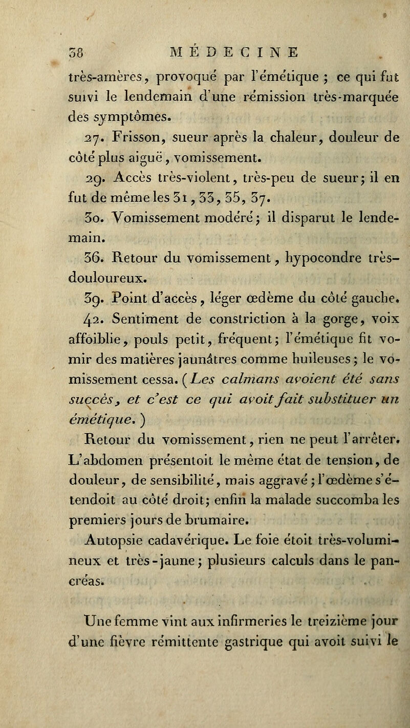 très-amères , provoqué par l'émétique; ce qui fut suivi le lendemain dune rémission très-marquée des symptômes. 27. Frisson, sueur après la chaleur, douleur de côté plus aiguë, vomissement. 29. Accès très-violent, très-peu de sueur; il en fut de même les 5i, 33, 55, 37. 30. Vomissement modéré ; il disparut le lende- main. 36. Retour du vomissement ? hypocondre très- douloureux. 39. Point d'accès, léger œdème du côté gauche. 42. Sentiment de constriction à la gorge, voix affoiblie, pouls petit, fréquent; l'émétique fit vo- mir des matières jaunâtres comme huileuses ; le vo- missement cessa. (Les caïmans avoient été sans succès, et c'est ce qui avoitfait substituer un émétique. ) Retour du vomissement, rien ne peut l'arrêter. L'abdomen présentoit le même état de tension, de douleur, de sensibilité, mais aggravé; l'œdème s'é- tendoit au côté droit; enfin la malade succomba les premiers jours de brumaire. Autopsie cadavérique. Le foie étoit très-volumi- neux et très-jaune; plusieurs calculs dans le pan- créas. Une femme vint aux infirmeries le treizième jour d'une fièvre rémittente gastrique qui avoit suivi le