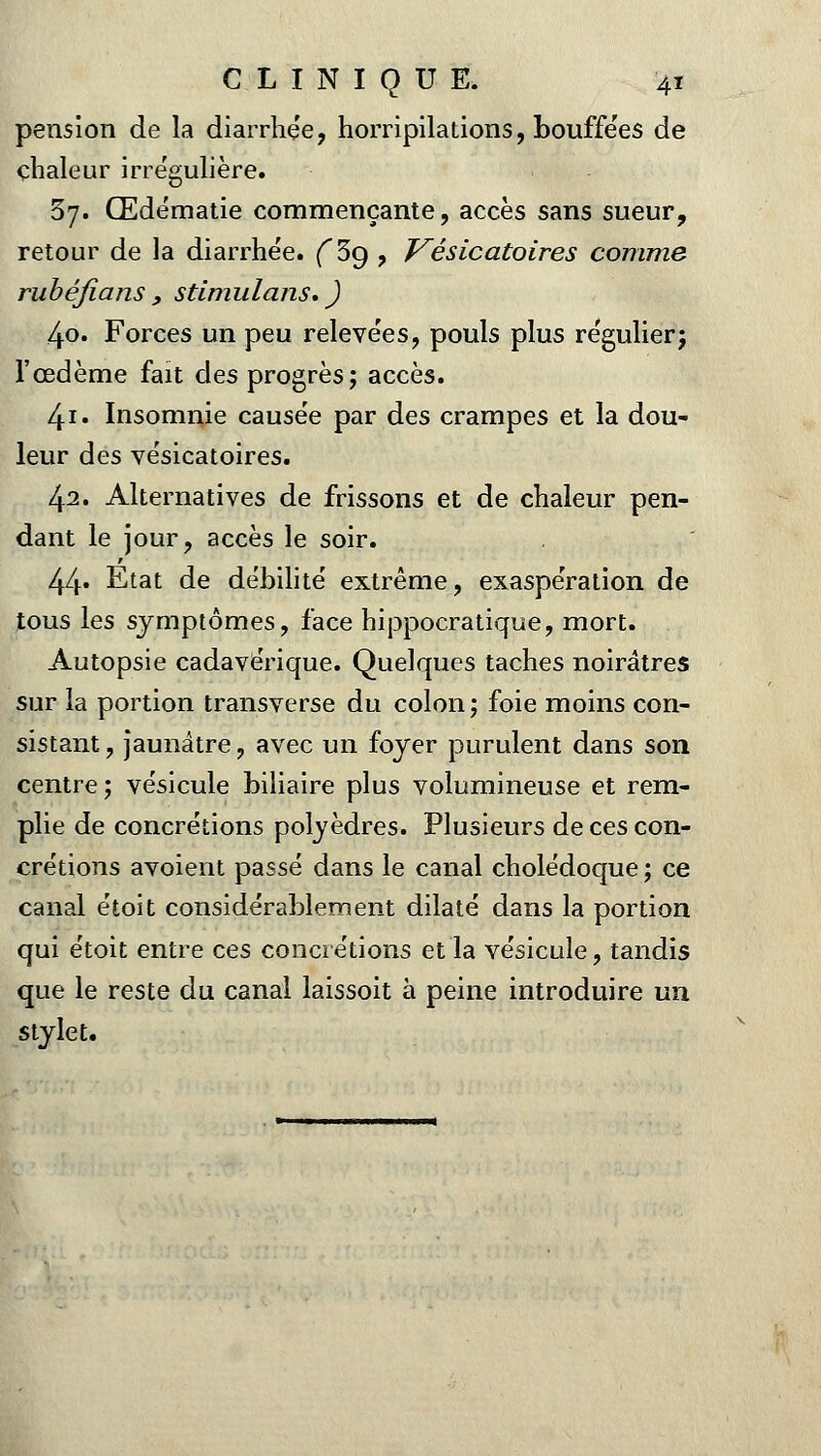 pension de la diarrhée, horripilations, bouffées de chaleur irrégulière. 37. Œdématie commençante, accès sans sueur, retour de la diarrhée. ( 3g , J^ésicatoires comme rubéfia/is , stimulans. ) 4o. Forces un peu relevées, pouls plus régulier; l'œdème fait des progrès; accès. 4i• Insomnie causée par des crampes et la dou- leur des vésicatoires. 42. Alternatives de frissons et de chaleur pen- dant le jour, accès le soir. 44» État de débilité extrême, exaspération de tous les symptômes, face hippocratique, mort. Autopsie cadavérique. Quelques taches noirâtres sur la portion transverse du colon ; foie moins con- sistant , jaunâtre, avec un foyer purulent dans son centre; vésicule biliaire plus volumineuse et rem- plie de concrétions polyèdres. Plusieurs de ces con- crétions avoient passé dans le canal cholédoque ; ce canal étoit considérablement dilaté dans la portion qui étoit entre ces concrétions et la vésicule, tandis que le reste du canal laissoit à peine introduire un stylet.